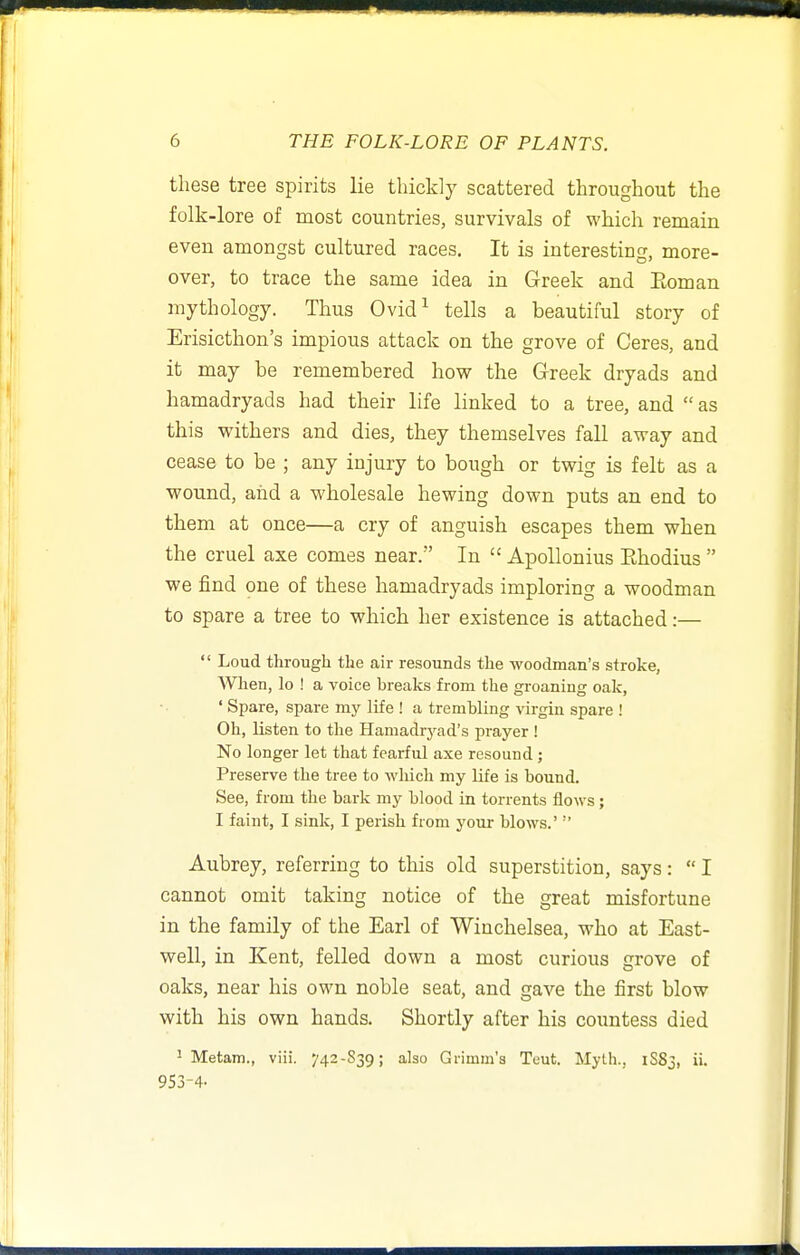 these tree spirits lie thickly scattered throughout the folk-lore of most countries, survivals of which remain even amongst cultured races. It is interesting, more- over, to trace the same idea in Greek and Eoman mythology. Thus Ovid^ tells a beautiful story of Erisicthon's impious attack on the grove of Ceres, and it may be remembered how the Greek dryads and hamadryads had their life linked to a tree, and as this withers and dies, they themselves fall away and cease to be ; any injury to bough or twig is felt as a wound, and a wholesale hewing down puts an end to them at once—a cry of anguish escapes them when the cruel axe comes near. In  ApoUonius Ehodius  we find one of these hamadryads imploring a woodman to spare a tree to which her existence is attached:—  Loud through the air resounds the -woGdmaii's stroke, AVhen, lo ! a voice breaks from the groaning oak, ' Spare, s^mre my life ! a trembling virgin spare ! Oh, listen to the Hamadryad's prayer ! No longer let that fearful axe resound ; Preserve the tree to which my life is bound. See, from the bark my blood in torrents flows; I faint, I sink, I perish from your blows.' Aubrey, referring to this old superstition, says:  I cannot omit taking notice of the great misfortune in the family of the Earl of Winchelsea, who at East- well, in Kent, felled down a most curious grove of oaks, near his own noble seat, and gave the first blow with his own hands. Shortly after his countess died ^ Metam., viii. 742-S39; also Grimm'3 Teut. Myth., 1883, ii. 953-4-