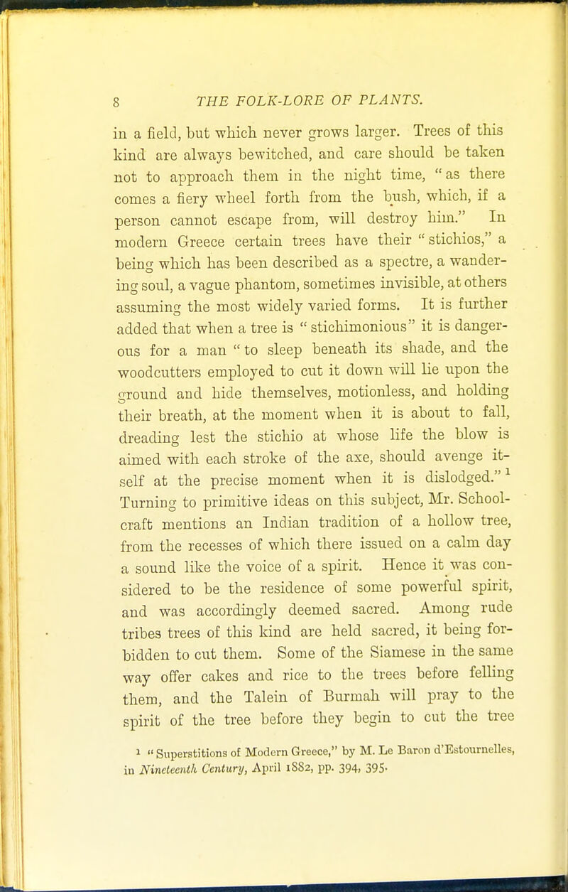 in a field, but whicli never grows larger. Trees of this kind are always bewitched, and care should be taken not to approach them in the night time, as there comes a fiery wheel forth from the bush, which, if a person cannot escape from, will destroy him. In modern Greece certain trees have their  stichios, a being which has been described as a spectre, a wander- ing soul, a vague phantom, sometimes invisible, at others assuming the most widely varied forms. It is further added that when a tree is  stichimonious it is danger- ous for a man  to sleep beneath its shade, and the woodcutters employed to cut it down will lie upon the ground and hide themselves, motionless, and holding their breath, at the moment when it is about to fall, dreading lest the stichio at whose life the blow is aimed with each stroke of the axe, should avenge it- self at the precise moment when it is dislodged. ^ Turning to primitive ideas on this subject, Mr. School- craft mentions an Indian tradition of a hollow tree, from the recesses of which there issued on a calm day a sound like the voice of a spirit. Hence it was con- sidered to be the residence of some powerful spirit, and was accordingly deemed sacred. Among rude tribes trees of this kind are held sacred, it being for- bidden to cut them. Some of the Siamese in the same way offer cakes and rice to the trees before felling them, and the Talein of Burmah will pray to the spirit of the tree before they begin to cut the tree 1  Superstitions of Modern Greece, by M. Le Baron d'Estournelles, in Nineteenth Century, April 1SS2, pp. 394, 395-
