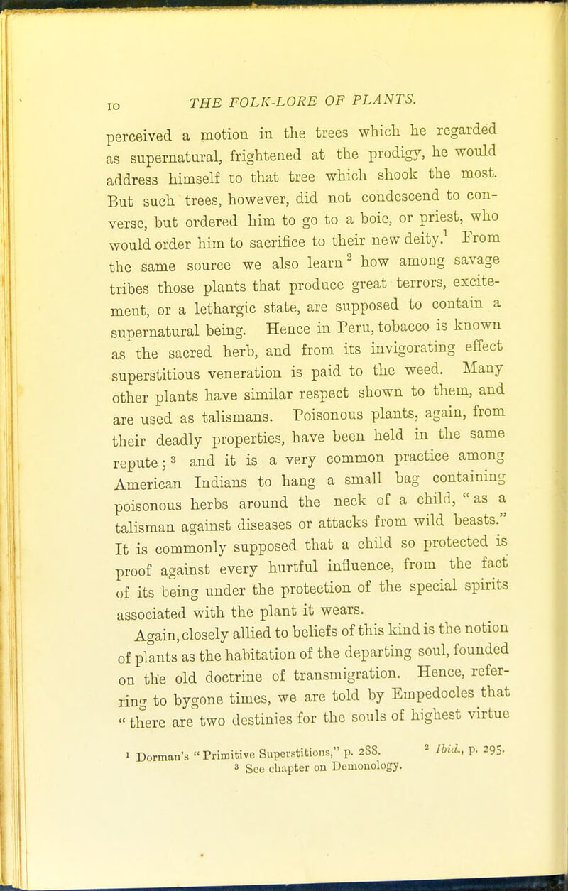 perceived a motion in the trees which he regarded as supernatural, frightened at the prodigy, he would address himself to that tree which shook the most. But such trees, however, did not condescend to con- verse, but ordered him to go to a boie, or priest, who would order him to sacrifice to their new deityFrom the same source we also learn ^ how among savage tribes those plants that produce great terrors, excite- ment, or a lethargic state, are supposed to contahi a supernatural being. Hence in Peru, tobacco is known as the sacred herb, and from its invigorating effect superstitious veneration is paid to the weed. IMany other plants have similar respect shown to them, and are used as talismans. Poisonous plants, again, from their deadly properties, have been held in the same repute; » and it is a very common practice among American Indians to hang a small bag containing poisonous herbs around the neck of a child,  as a talisman against diseases or attacks from wild beasts. It is commonly supposed that a child so protected is proof against every hurtful influence, from the fact of its being under the protection of the special spirits associated with the plant it wears. Again, closely allied to beliefs of this kind is the notion of plants as the habitation of the departing soul, founded on the old doctrine of transmigration. Hence, refer- ring to bygone times, we are told by Empedocles that «there are two destinies for the souls of highest virtue » Dorman's  Primitive Superstitions, p. zSS.  IbuL, p. 295.
