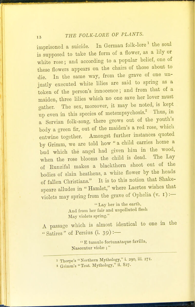 imprisoned a suicide. In German folk-lore^ the soul is supposed to take the form of a flower, as a lily or wMte rose; and according to a popular belief, one of these flowers appears on the chairs of those about to die. In the same way, from the grave of one un- justly executed white liHes are said to spring as a token of the person's innocence; and from that of a maiden, three Hlies which no one save her lover must gather. The sex, moreover, it may be noted, is kept up even in this species of metempsychosis.^ Thus, in a Servian folk-song, there grows out of the youth's body a green fir, out of the maiden's a red rose, which entwine together. Amongst further instances quoted by Grimm, we are told how  a child carries home a bud which the angel had given him in the wood, when the rose blooms the child is dead. The Lay of Eunzifal makes a blackthorn shoot out of the bodies of slain heathens, a white flower by the heads of fallen Christians. It is to this notion that Shake- speare alludes in Hamlet, where Laertes wishes that violets may spring from the grave of Ophelia (v. i) :—  Lay her in the earth, And from her fair and unpolluted flesh May violets spring. A passage which is almost identical to one in the  Satires of Persius (i. 39) :— E tuniulo fortunataque favilla, Nascentur violaj; 1 Thorpe's Northern Mythology, i. 290, iii. 271. 2 Grimm's Teut. Mythology, ii. S27.