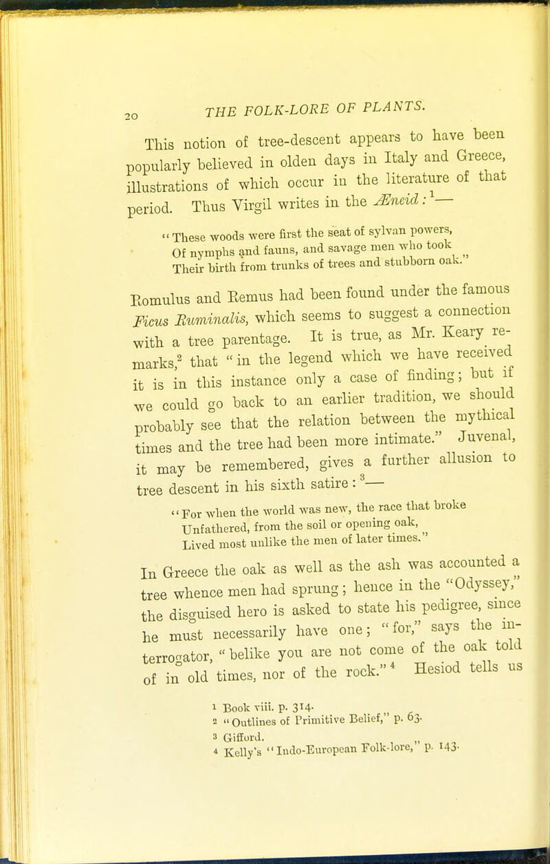 This notion of tree-descent appears to have been popularly believed in olden days in Italy and Greece, illustrations of which occur in the literature of that period. Thus Virgil writes in the ^neid: —  These woods were first the seat of sylvan powers. Of nymphs and fauns, and savage men who took Their birth from trunks of trees and stubborn oak. Eomulus and Eemus had been found under the famous Ficus Buminalis, which seems to suggest a connection with a tree parentage. It is true, as Mr. Keary_ re- marks^ that in the legend which we have received it is in this instance only a case of findmg; but if we could go back to an earlier tradition, we should probably see that the relation between the mythical times and the tree had been more intimate. Juvenal, it may be remembered, gives a further allusion to tree descent in his sixth satire : ^— For when the world was new, the race that broke Unfathered, from the soil or opening oak, Lived most unlike the men of later times. In Greece the oak as well as the ash was accounted a tree whence men had sprung ; hence in the Odyssey, the dis-uised hero is asked to state his pedigree, smce he must necessarily have one; for, says the in- terrogator, belike you are not come of the oak told of in old times, nor of the rock.^ Hesiod tells us 1 Book viii. p. 3M- 2  Outlines of Primitive Belief, p. 03. 3 Gifford. •» Kelly's  Indo-European Folk-lore, p. 143-