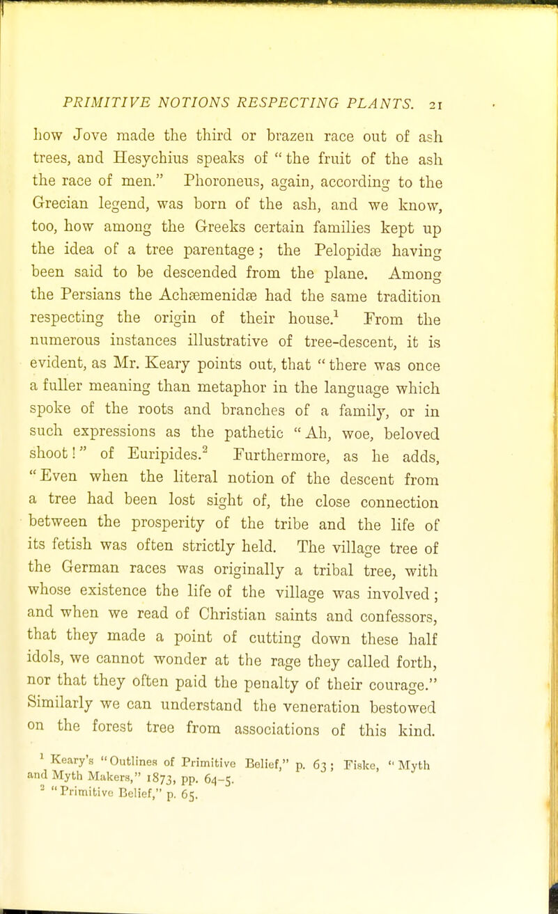 how Jove made the third or brazen race out of ash trees, and Hesychius speaks of  the fruit of the ash the race of men. Phoroneus, again, according to the Grecian legend, was born of the ash, and we know, too, how among the Greeks certain families kept up the idea of a tree parentage; the Pelopidse having been said to be descended from the plane. Among the Persians the Achtemenidse had the same tradition respecting the origin of their house.^ Prom the numerous instances illustrative of tree-descent, it is evident, as Mr. Keary points out, that  there was once a fuller meaning than metaphor in the language which spoke of tbe roots and branches of a family, or in such expressions as the pathetic Ah, woe, beloved shoot! of Euripides.^ Furthermore, as he adds, Even when the literal notion of the descent from a tree had been lost sight of, the close connection between the prosperity of the tribe and the life of its fetish was often strictly held. The village tree of the German races was originally a tribal tree, with whose existence the life of the village was involved; and when we read of Christian saints and confessors, that they made a point of cutting down these half idols, we cannot wonder at the rage they called forth, nor that they often paid the penalty of their courage. Similarly we can understand the veneration bestowed on the forest tree from associations of this kind. 1 Keary's  Outlines of Primitive Belief, p. 63 ; Fiske,  Myth and Myth Makers, 1873, PP- 64-5. ^ Primitive Belief, p. 65.