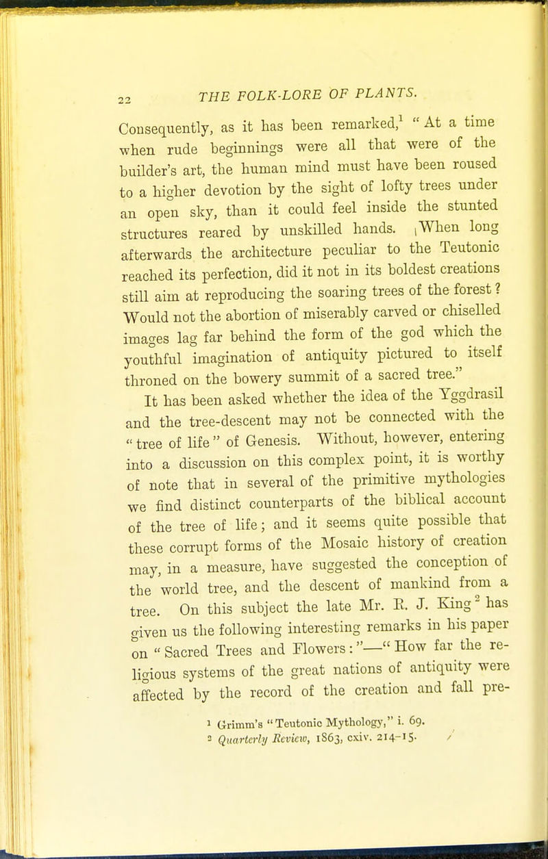 Consequently, as it has been remarked/  At a time when rude beginnings were all that were of the builder's art, the human mind must have been roused to a higher devotion by the sight of lofty trees under an open sky, than it could feel inside the stunted structures reared by unskilled hands. (When long afterwards the architecture pecuHar to the Teutonic reached its perfection, did it not in its boldest creations still aim at reproducing the soaring trees of the forest ? Would not the abortion of miserably carved or chiselled images lag far behind the form of the god which the youthful imagination of antiquity pictured to itself throned on the bowery summit of a sacred tree. It has been asked whether the idea of the YggdrasH and the tree-descent may not be connected with the  tree of life  of Genesis. Without, however, entering into a discussion on this complex point, it is worthy of note that in several of the primitive mythologies we find distinct counterparts of the biblical account of the tree of life; and it seems quite possible that these corrupt forms of the Mosaic history of creation may, in a measure, have suggested the conception of the world tree, and the descent of mankind from a tree. On this subject the late Mr. E. J. King' has o-iven us the following interesting remarks in his paper on Sacred Trees and FlowersHow far the re- ligious systems of the great nations of antiquity were affected by the record of the creation and fall pre- 1 Grimm's Teutonic Mythology, i. 69. 3 Quarterly Rcvicio, 1S63, cxiv. 214-15. /