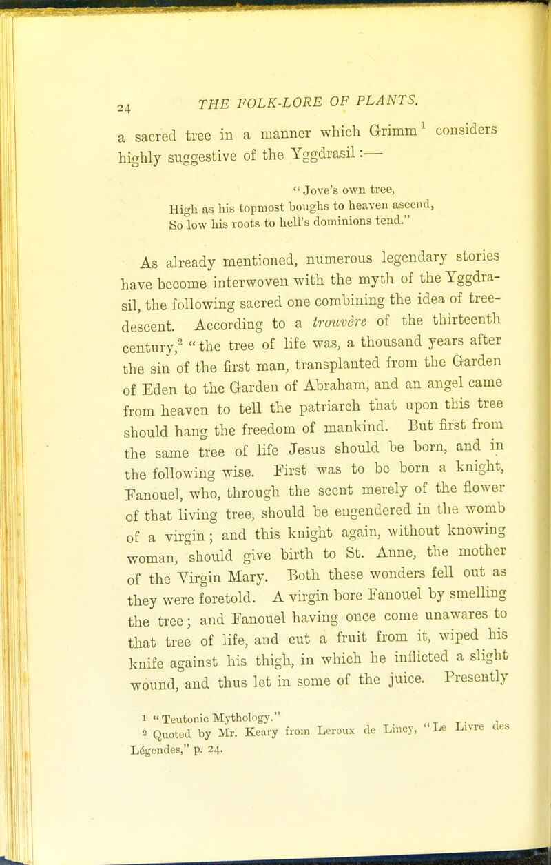 a sacred tree in a manner which Grimm' considers highly suggestive of the Yggdrasil:—  Jove's own tree, High as his topmost boughs to heaven ascend, Solow his roots to hell's dominions tend. As already mentioned, numerous legendary stories have become interwoven with the myth of the Yggdra- sil, the following sacred one combining the idea of tree- descent. According to a trottvere of the thirteenth century,^  the tree of life was, a thousand years after the sin of the first man, transplanted from the Garden of Eden to the Garden of Abraham, and an angel came from heaven to teU the patriarch that upon this tree should hang the freedom of mankind. But first from the same tree of life Jesus should be born, and in the following wise. First was to be born a knight, Fanouel, who, through the scent merely of the flower of that living tree, should be engendered in the womb of a virgin ; and this knight again, without knowing woman, should give birth to St. Anne, the mother of the Virgin Mary. Both these wonders fell out as they were foretold. A virgin bore Fanouel by smelling the tree; and Fanouel having once come unawares to that tree of life, and cut a fruit from it, wiped his knife against his thigh, in which he inflicted a slight wound, and thus let in some of the juice. Presently 1 Teutonic Mythology. 2 Quoted by Mr. Keary from Leroux de Lhicy, ' Le Livre des L^gendes, p. 24.