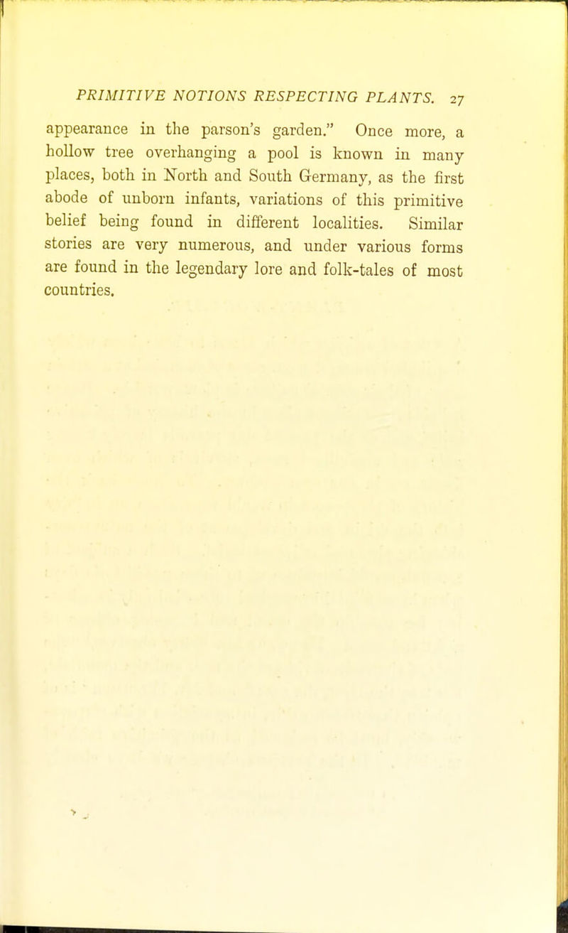 appearance in the parson's garden. Once more, a hollow tree overhanging a pool is known in many places, both in North and South Germany, as the first abode of unborn infants, variations of this primitive belief being found in different localities. Similar stories are very numerous, and under various forms are found in the legendary lore and folk-tales of most countries.