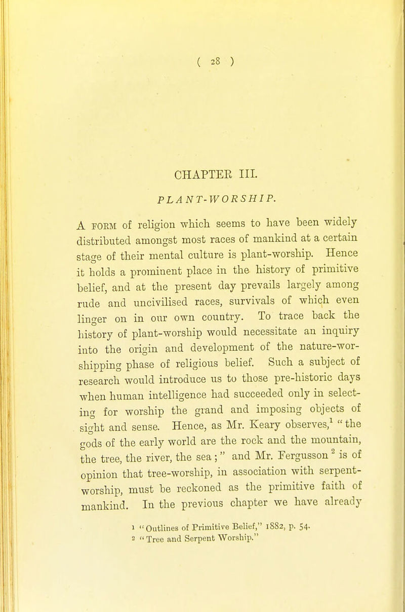 CHAPTER III. PLANT-WORSHIP. A FORM of religion which seems to have been widely distributed amongst most races of mankind at a certain stao'e of their mental culture is plant-worship. Hence it holds a prominent place in the history of primitive belief, and at the present day prevails largely among rude and uncivilised races, survivals of which even linger on in our own country. To trace back the history of plant-worship would necessitate an inquiry into the origin and development of the nature-wor- shipping phase of religious belief. Such a subject of research would introduce us to those pre-historic days when human intelligence had succeeded only in select- ing for worship the grand and imposing objects of sight and sense. Hence, as Mr. Keary observes/  the gods of the early world are the rock and the mountain, the tree, the river, the sea; and Mr. Fergusson ^ is of opinion that tree-worship, in association with serpent- worship, must be reckoned as the primitive faith of mankind. In the previous chapter we have already 1 Outlines of Primitive Belief, 18S2, p. 54. 2  Tree and Serpent Worship.