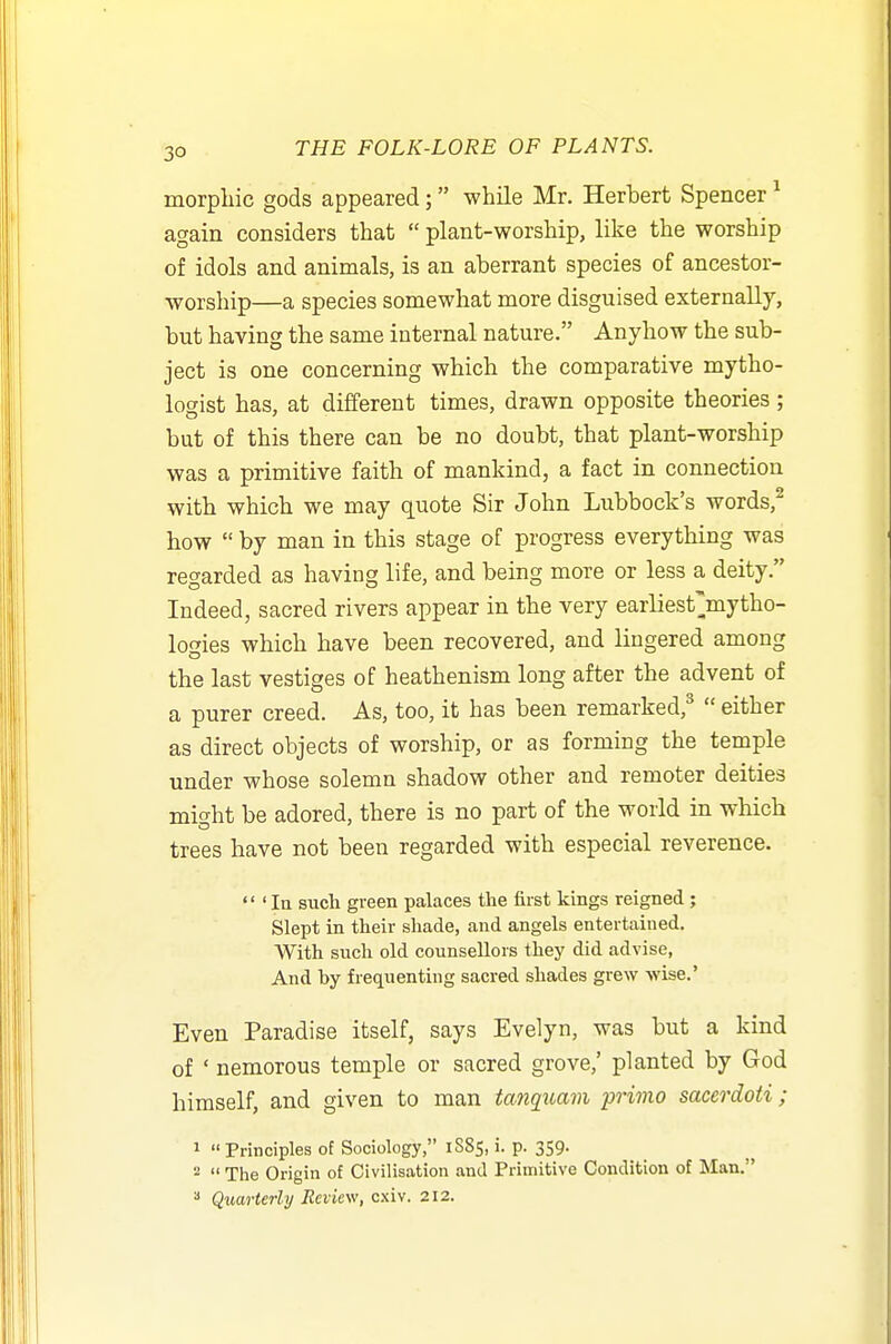 morpllic gods appeared; while Mr. Herbert Spencer ^ again considers that  plant-worship, like the worship of idols and animals, is an aberrant species of ancestor- worship—a species somewhat more disguised externally, but having the same internal nature. Anyhow the sub- ject is one concerning which the comparative mytho- logist has, at different times, drawn opposite theories ; but of this there can be no doubt, that plant-worship was a primitive faith of mankind, a fact in connection with which we may quote Sir John Lubbock's words,^ how  by man in this stage of progress everything was regarded as having life, and being more or less a deity. Indeed, sacred rivers appear in the very earliest'mytho- logies which have been recovered, and lingered among the last vestiges of heathenism long after the advent of a purer creed. As, too, it has been remarked,^  either as direct objects of worship, or as forming the temple under whose solemn shadow other and remoter deities might be adored, there is no part of the world in which trees have not been regarded with especial reverence.  ' In such green palaces the first kings reigned; Slept in their shade, and angels entertained. With such old counsellors they did advise, And by frequenting sacred shades grew -wise.' Even Paradise itself, says Evelyn, was but a kind of ' nemorous temple or sacred grove,' planted by God himself, and given to man tanquam primo sacerdoii ; 1  Principles of Sociology, 1885, i. p. 359. 2  The Origin of Civilisation and Primitive Condition of Man. Quarterly Review, cxiv. 212.