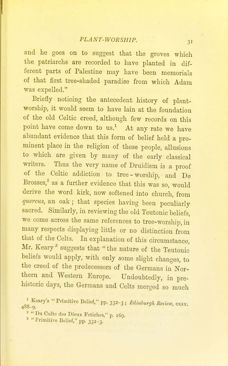 and lie goes on to suggest that the groves which the patriarchs are recorded to have planted in dif- ferent parts of Palestine may have been memorials of that first tree-shaded paradise from which Adam was expelled. Briefly noticing the antecedent history of plant- worship, it would seem to have lain at the foundation of the old Celtic creed, although few records on this point have come down to us/ At any rate we have abundant evidence that this form of belief held a pro- minent place in the religion of these people, allusions to which are given by many of the early classical writers. Thus the very name of Druidism is a proof of the Celtic addiction to tree - worship, and De Brosses,^ as a further evidence that this was so, would derive the word kirk, now softened into church, from quercus, an oak; that species having been peculiarly sacred. Similarly, in reviewing the old Teutonic beliefs, we come across the same references to tree-worship, in many respects displaying little or no distinction from that of the Celts. In explanation of this circumstance, Mr. Keary ^ suggests that  the nature of the Teutonic beliefs would apply, with only some slight changes, to the creed of the predecessors of the Germans in Nov- thern and Western Europe. Undoubtedly, in pre- historic days, the Germans and Celts merged so much 1 Keary's Primitive Belief, pp. 332-3 ; Edinburgh Review, cxxx. 400-9. ^  Du Culte dea Dieux Fetiches, p. 169. * Primitive Belief, pp. 332-3.