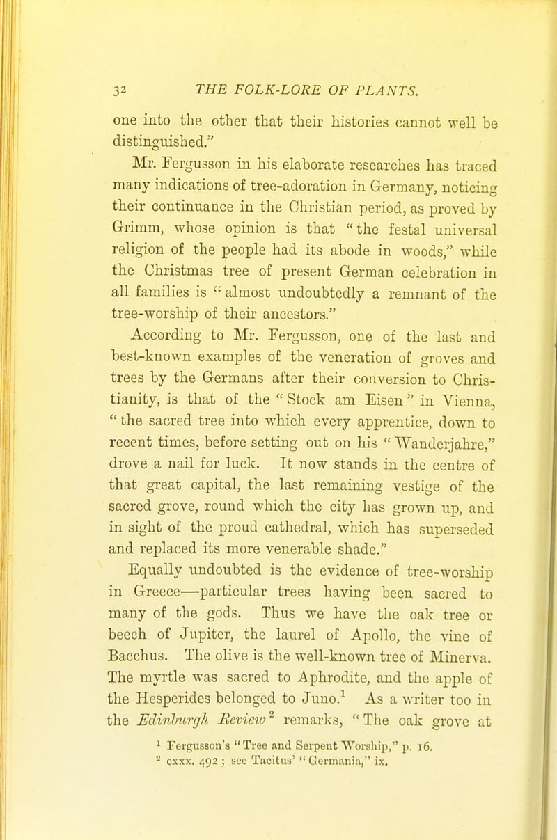 one into the other that their histories cannot well be distinguished/'' Mr. Fergusson in his elaborate researches has traced many indications of tree-adoration in Germany, noticing their continuance in the Christian period, as proved by Grimm, whose opinion is that the festal universal religion of the people had its abode in woods, while the Christmas tree of present German celebration in all families is  almost undoubtedly a remnant of the tree-worship of their ancestors. According to Mr. Fergusson, one of the last and best-known examples of the veneration of groves and trees by the Germans after their conversion to Chris- tianity, is that of the  Stock am Eisen  in Vienna,  the sacred tree into which every apprentice, down to recent times, before setting out on his  Wanderjahre, drove a nail for luck. It now stands in the centre of that great capital, the last remaining vestige of the sacred grove, round which the city has grown up, and in sight of the proud cathedral, which has superseded and replaced its more venerable shade. Equally undoubted is the evidence of tree-worship in Greece—particular trees having been sacred to many of the gods. Thus we have the oak tree or beech of Jupiter, the laurel of Apollo, the vine of Bacchus. The olive is the well-known tree of Minerva. The myrtle was sacred to Aphrodite, and the apple of the Hesperides belonged to Juno.^ As a writer too in the Edinburgh Bevieio remarks, The oak grove at * Fergusson's Tree and Serpent Worship, p. i6. - cxxx. 492 ; see Tacitus'  Gerinania, ix.