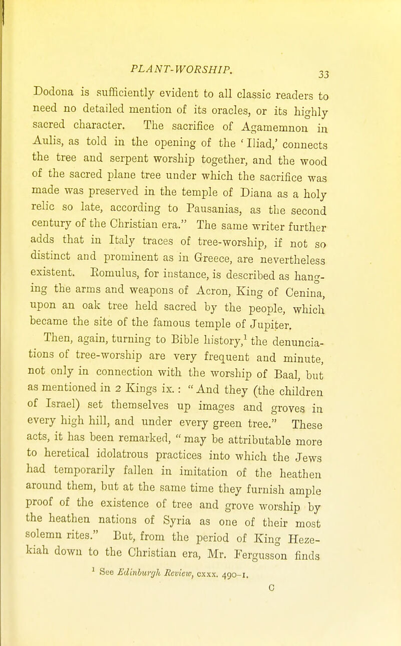 Dodona is sufficiently evident to all classic readers to need no detailed mention of its oracles, or its highly- sacred character. The sacrifice of Agamemnon in Aulis, as told in the opening of the ' Iliad,' connects the tree and serpent worship together, and the wood of the sacred plane tree under which the sacrifice was made was preserved in the temple of Diana as a holy relic so late, according to Pausanias, as the second century of the Christian era. The same writer further adds that in Italy traces of tree-worship, if not so distinct and prominent as in Greece, are nevertheless existent. Eomulus, for instance, is described as hang- ing the arms and weapons of Acron, King of Cenina, upon an oak tree held sacred by the people, which became the site of the famous temple of Jupiter. Then, again, turning to Bible history,^ the denuncia- tions of tree-worship are very frequent and minute, not only in connection with the worship of Baal, but as mentioned in 2 Kings ix.:  And they (the children of Israel) set themselves up images and groves in every high hill, and under every green tree. These acts, it has been remarked,  may be attributable more to heretical idolatrous practices into which the Jews had temporarily fallen in imitation of the heathen around them, but at the same time they furnish ample proof of the existence of tree and grove worship by the heathen nations of Syria as one of their most solemn rites. But, from the period of King Heze- kiah down to the Christian era, Mr. Fergusson finds ^ See Edinhurgli Review, cxxx. 490-1. C