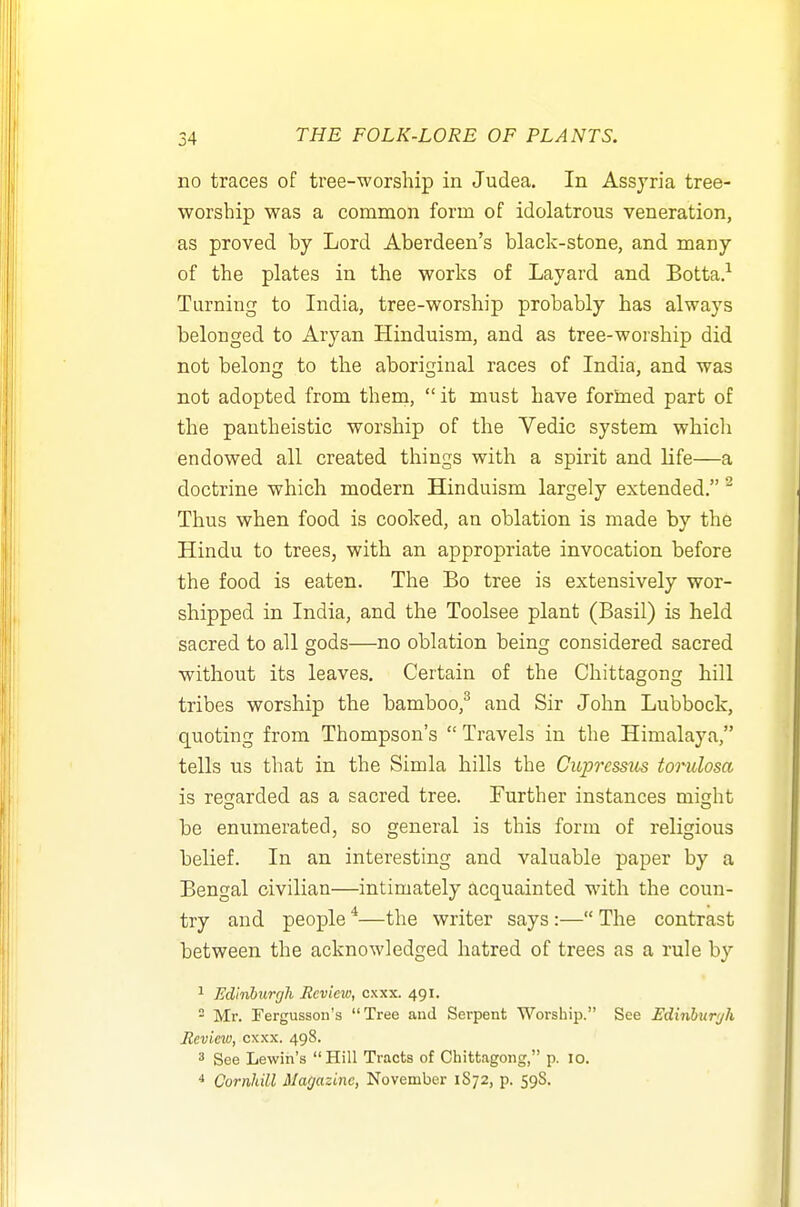 no traces of tree-worship in Judea. In Assyria tree- worship was a common form of idolatrous veneration, as proved by Lord Aberdeen's black-stone, and many of the plates in the works of Layard and Botta.-^ Turning to India, tree-worship probably has always belonged to Aryan Hinduism, and as tree-worship did not belong to the aboriginal races of India, and was not adopted from them,  it must have forined part of the pantheistic worship of the Vedic system which endowed all created things with a spirit and life—a doctrine which modern Hinduism largely extended. ^ Thus when food is cooked, an oblation is made by the Hindu to trees, with an appropriate invocation before the food is eaten. The Bo tree is extensively wor- shipped in India, and the Toolsee plant (Basil) is held sacred to all gods—no oblation being considered sacred without its leaves. Certain of the Chittagong hill tribes worship the bamboo,^ and Sir John Lubbock, quoting from Thompson's  Travels in the Himalaya, tells us that in the Simla hills the CiLprcssus torulosa is recrarded as a sacred tree. Further instances might be enumerated, so general is this form of religious belief. In an interesting and valuable paper by a Bengal civilian—intimately acquainted with the coun- try and people *—the writer says:— The contrast between the acknowledged hatred of trees as a rule by 1 Edinburgh Review, cxxx. 491.  Mr. Fergusson's Tree and Serpent Worship. See Ediiyhurjli Review, cxxx. 498. 3 See Lewin's Hill Tracts of Chittagong, p. 10. ^ Cornldll Magazine, November 1S72, p. 59S.