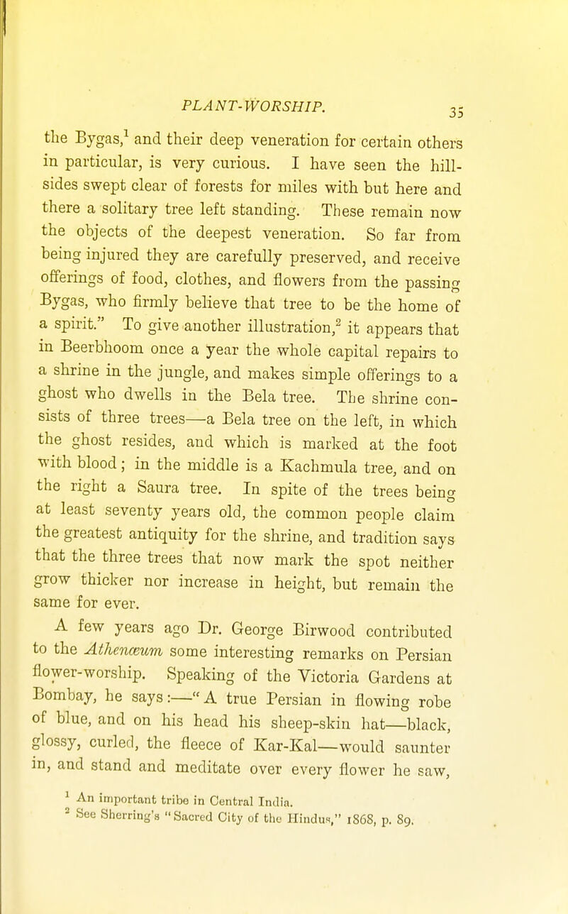 the Bygas,^ and their deep veneration for certain others in particular, is very curious. I have seen the hill- sides swept clear of forests for miles with but here and there a solitary tree left standing. These remain now the objects of the deepest veneration. So far from being injured they are carefully preserved, and receive offerings of food, clothes, and flowers from the passing Bygas, who firmly believe that tree to be the home of a spirit. To give another illustration,^ it appears that in Beerbhoom once a year the whole capital repairs to a shrine in the jungle, and makes simple offerings to a ghost who dwells in the Bela tree. The shrine con- sists of three trees—a Bela tree on the left, in which the ghost resides, and which is marked at the foot with blood; in the middle is a Kachmula tree, and on the right a Saura tree. In spite of the trees being at least seventy years old, the common people claim the greatest antiquity for the shrine, and tradition says that the three trees that now mark the spot neither grow thicker nor increase in height, but remain the same for ever. A few years ago Dr. George Birwood contributed to the Athenceum some interesting remarks on Persian flower-worship. Speaking of the Victoria Gardens at Bombay, he says:—A true Persian in flowing robe of blue, and on his head his sheep-skin hat—black, glossy, curled, the fleece of Kar-Kal—would saunter in, and stand and meditate over every flower he saw, ^ An important tribe in Central India.