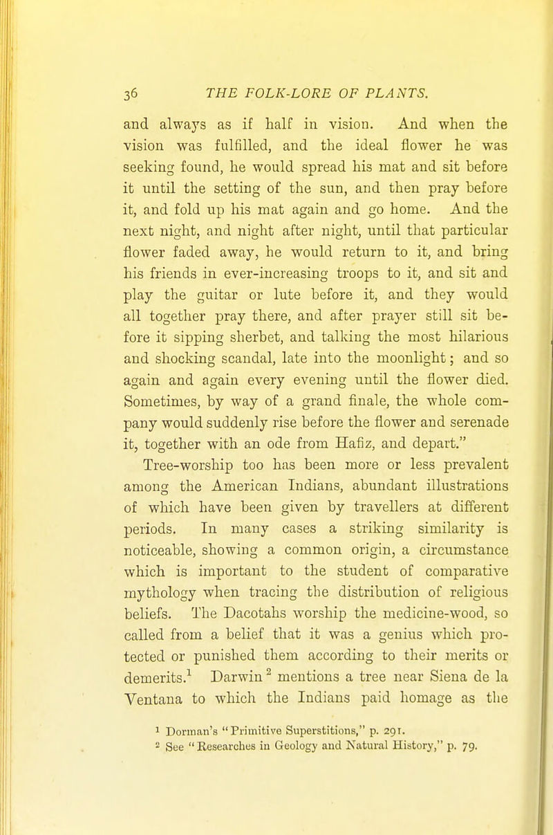 and always as if half in vision. And when the vision was fulfilled, and the ideal flower he was seeking found, he would spread his mat and sit before it until the setting of the sun, and then pray before it, and fold up his mat again and go home. And the next night, and night after night, until that particular flower faded away, he would return to it, and bring his friends in ever-increasing troops to it, and sit and play the guitar or lute before it, and they would all together pray there, and after prayer still sit be- fore it sipping sherbet, and talking the most hilarious and shocking scandal, late into the moonlight; and so again and again every evening until the flower died. Sometimes, by way of a grand finale, the whole com- pany would suddenly rise before the flower and serenade it, together with an ode from Hafiz, and depart. Tree-worship too has been more or less prevalent amons the American Indians, abundant illustrations of which have been given by travellers at different periods. In many cases a striking similarity is noticeable, showing a common origin, a circumstance which is important to the student of comparative mythology when tracing the distribution of religious beliefs. The Dacotahs worship the medicine-wood, so called from a belief that it was a genius which pro- tected or punished them according to their merits or demerits.'^ Darwin ^ mentions a tree near Siena de la Ventana to which the Indians paid homage as the 1 Donnan's Primitive Superstitions, p. 291.  See  Researches in Geology and Natural History, p. 79.