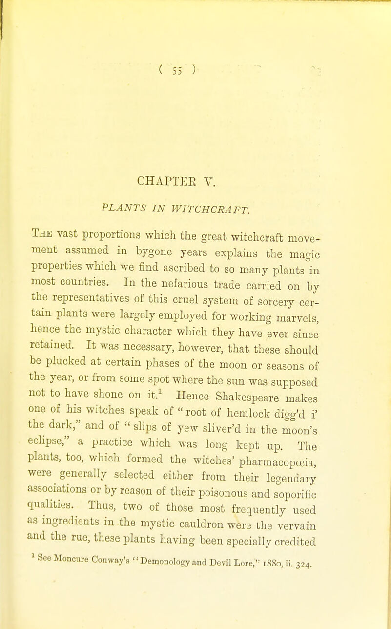 CHAPTEE y. PLANTS IN WITCHCRAFT. The vast proportions which the great witchcraft move- ment assumed in bygone years explains the magic properties which we find ascribed to so many plants°in most countries. In the nefarious trade carried on by the representatives of this cruel system of sorcery cer- tain plants were largely employed for working marvels, hence the mystic character which they have ever since retained. It was necessary, however, that these should be plucked at certain phases of the moon or seasons of the year, or from some spot where the sun was supposed not to have shone on it.^ Hence Shakespeare makes one of his witches speak of  root of hemlock digg'd i' the dark, and of  slips of yew sliver'd in tlie moon's eclipse, a practice which was long kept up. The plants, too, which formed the witches' pharmacopoeia, were generally selected either from their legendary associations or by reason of their poisonous and s°oporific qualities. Thus, two of those most frequently used as ingredients in the mystic cauldron were the vervain and the rue, these plants having been specially credited ' See Moncure Conway's  Demonology and Devil Lore,'= 1880, ii. 324.