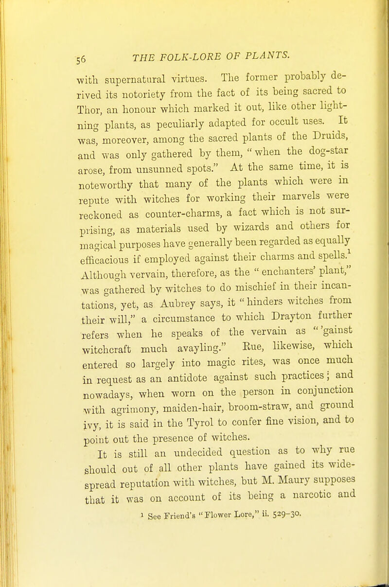 with supernatural virtues. Tlie former probably de- rived its notoriety from the fact of its being sacred to Thor, an honour which marked it out, like other light- ning plants, as peculiarly adapted for occult uses. ^ It was, moreover, among the sacred plants of the Druids, and was only gathered by them,  when the dog-star arose, from unsunned spots. At the same time, it is noteworthy that many of the plants which were in repute with witches for working their marvels were reckoned as counter-charms, a fact which is not sur- prising, as materials used by wizards and others for magical purposes have generally been regarded as equally efficacious if employed against their charms and spells.^ Although vervain, therefore, as the  enchanters' plant, was gathered by witches to do mischief in their incan- tations, yet, as Aubrey says, it « hinders witches from their will, a circumstance to which Drayton further refers when he speaks of the vervain as 'gainst witchcraft much avayling. Kue, likewise, which entered so largely into magic rites, was once much in request as an antidote against such practices; and nowadays, when worn on the person in conjunction with agrimony, maiden-hair, broom-straw, and ground ivy, it is said in the Tyrol to confer fine vision, and to point out the presence of witches. It is still an undecided question as to why rue should out of all other plants have gained its wide- spread reputation with witches, but M. Maury supposes that it was on account of its being a narcotic and 1 See Friend's Flower Lore, ii. 529-30.