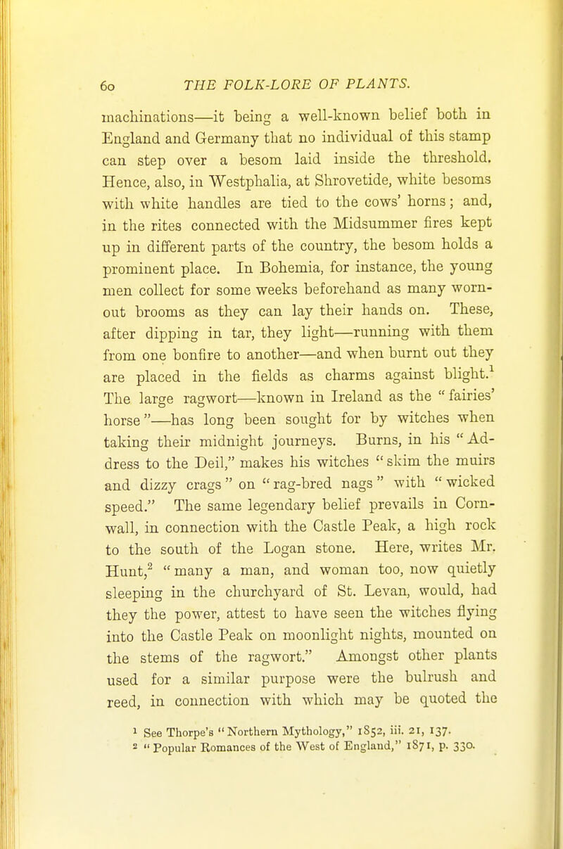 machinations—it being a well-known belief both in England and Germany that no individual of this stamp can step over a besom laid inside the threshold. Hence, also, in Westphalia, at Shrovetide, white besoms with white handles are tied to the cows' horns; and, in the rites connected with the Midsummer fires kept up in different parts of the country, the besom holds a prominent place. In Bohemia, for instance, the young men collect for some weeks beforehand as many worn- out brooms as they can lay their hands on. These, after dipping in tar, they light—running with them from one bonfire to another—and when burnt out they are placed in the fields as charms against blight.^ The large ragwort—known in Ireland as the  fairies' horse—has long been sought for by witches when taking their midnight journeys. Burns, in his Ad- dress to the Deil, makes his witches  skim the muirs and dizzy crags  on  rag-bred nags  with  wicked speed. The same legendary belief prevails in Corn- wall, in connection with the Castle Peak, a high rock to the south of the Logan stone. Here, writes Mr. Hunt,^  many a man, and woman too, now quietly sleeping in the churchyard of St. Levan, would, had they the power, attest to have seen the witches flying into the Castle Peak on moonlight nights, mounted on the stems of the ragwort. Amongst other plants used for a similar purpose were the bulrush and reed, in connection with which may be quoted the 1 See Thorpe's Northern Mythology, 1852, iii. 21, 137. *  Popular Romances of the West of England, 1871, p. 330.