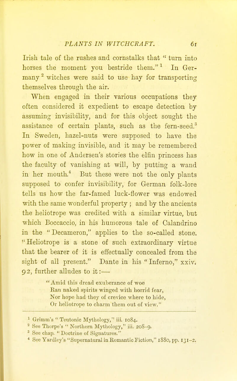 Irish tale of the rushes and cornstalks that  turn into horses the moment you bestride them. ^ In Ger- many ^ witches were said to use hay for transporting themselves through the air. When engaged in their various occupations they often considered it expedient to escape detection by assuming invisibility, and for this object sought the assistance of certain plants, such as the fern-seed.^ In Sweden, hazel-nuts were supposed to have the power of making invisible, and it may be remembered how in one of Andersen's stories the elfin princess has the faculty of vanishing at will, by putting a wand in her mouth.* But these were not the only plants supposed to confer invisibility, for German folk-lore tells us how the far-famed luck-flower was endowed with the same wonderful property ; and by the ancients the heliotrope was credited with a similar virtue, but which Boccaccio, in his humorous tale of Calandrino in the Decameron, applies to the so-called stone. ■'Heliotrope is a stone of such extraordinary virtue that the bearer of it is effectually concealed from the sight of all present. Dante in his Inferno, xxiv. 92, further alludes to it:— Amid this dread exuberance of ■woe Eaii naked spirits winged with horrid fear, Nor hope had they of crevice where to hide, Or heliotrope to charm them out of view. ^ Grimm's  Teutonic Mythology, iii. 1084. * See Thorpe's  Northern Mythology, iii. 208-9. ' See chap. Doctrine of Signatures. * See Yardley's Supernatural in Romantic Fiction, 1880, pp. 131-2.