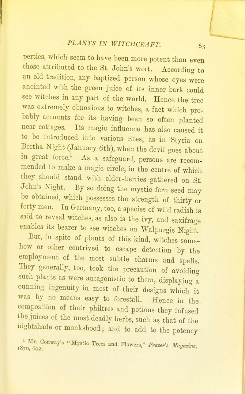 perties, which seem to have been more potent than even those attributed to the St. John's wort. According to an old tradition, any baptized person whose eyes were anointed with the green juice of its inner bark could see witches in any part of the world. Hence the tree was extremely obnoxious to witches, a fact which pro- bably accounts for its having been so often planted near cottages. Its magic influence has also caused it to be introduced into various rites, as in Styria on Bertha Night (January 6th), when the devil goes about m great force.^ As a safeguard, persons are recom- mended to make a magic circle, in the centre of which they should stand with elder-berries gathered on St. John's Kight. By so doing the mystic fern seed may be obtained, which possesses the strength of thirty or forty men. In Germany, too, a species of wild radish is said to reveal witches, as also is the ivy, and saxifrage enables its bearer to see witches on Walpurgis Night. But, in spite of plants of this kind, witches some- how or other contrived to escape detection by the employment of the most subtle charms and spells. They generally, too, took the precaution of avoiding such plants as were antagonistic to them, displaying a cunning ingenuity in most of their designs which it was by no means easy to forestall. Hence in the- composition of their philtres and potions they infused the juices of the most deadly herbs, such as that of the nightshade or monkshood; and to add to the potency 1870^602*?°°'''''^'' ''^ Flowers, Fraser^s Magazine,