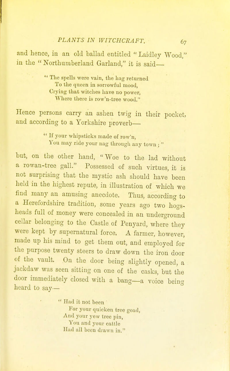 and hence, in an old ballad entitled  Laidley Wood, in the  Northumberland Garland, it is said—  The spells were vain, the hag returned To the queen in sorrowful mood, Crying that witches have no power, Where there is row'n-tree wood. Hence persons carry an ashen twig in their pocket, and according to a Yorkshire proverb—  If your whipsticks made of row'n, You may ride your nag through any town;  but, on the other hand, Woe to the lad without a rowan-tree gall. Possessed of such virtues, it is not surprising that the mystic ash should have been held in the highest repute, in illustration of which we find many an amusing anecdote. Thus, according to a Herefordshire tradition, some years ago two hogs- heads full of money were concealed in an underground cellar belonging to the Castle of Penyard, wher°e they were kept by supernatural force. A farmer, however, made up his mind to get them out, and employed for the purpose twenty steers to draw down the iron door of the vault. On the door being slightly opened, a jackdaw was seen sitting on one of the casks, but the door immediately closed with a bang—a voice being heard to say—  Had it not been For your quicken tree goad. And your yew tree pin. You and your cattle Had all been drawn in.