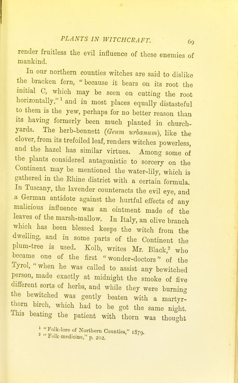 render fruitless the evil influence of tliese enemies of mankind. In our northern counties witches are said to dislike the bracken fern, because it bears on its root the initial C, which may be seen on cutting the root horizontallj/'^and in most places equally distasteful to them is the yew, perhaps for no better reason than its having formerly been much planted in church- yards. The herb-bennett {Geum xorhanum), like the clover, from its trefoiled leaf, renders witches powerless, and the hazel has similar virtues. Among some of the plants considered antagonistic to sorcery on the Continent may be mentioned the water-lily, which is gathered in the Ehine district with a certain formula. In Tuscany, the lavender counteracts the evil eye, and a German antidote against the hurtful effects of' any malicious influence was an ointment made of the leaves of the marsh-mallow. In Italy, an olive branch which has been blessed keeps the witch from the dwelling, and in some parts of the Continent the plum-tree is used. Kolb, writes Mr. Black,^ who became one of the first wonder-doctors of the Tyrol, «when he was called to assist any bewitched person, made exactly at midnight the smoke of five different sorts of herbs, and while they were burnincr the bewitched was gently beaten with a martyr^ thorn birch, which had to be got the same night, ihis beating the patient with thorn was thought \ Folk-lore of Northern Counties, 1870 rolk-medicine/'p. 202.
