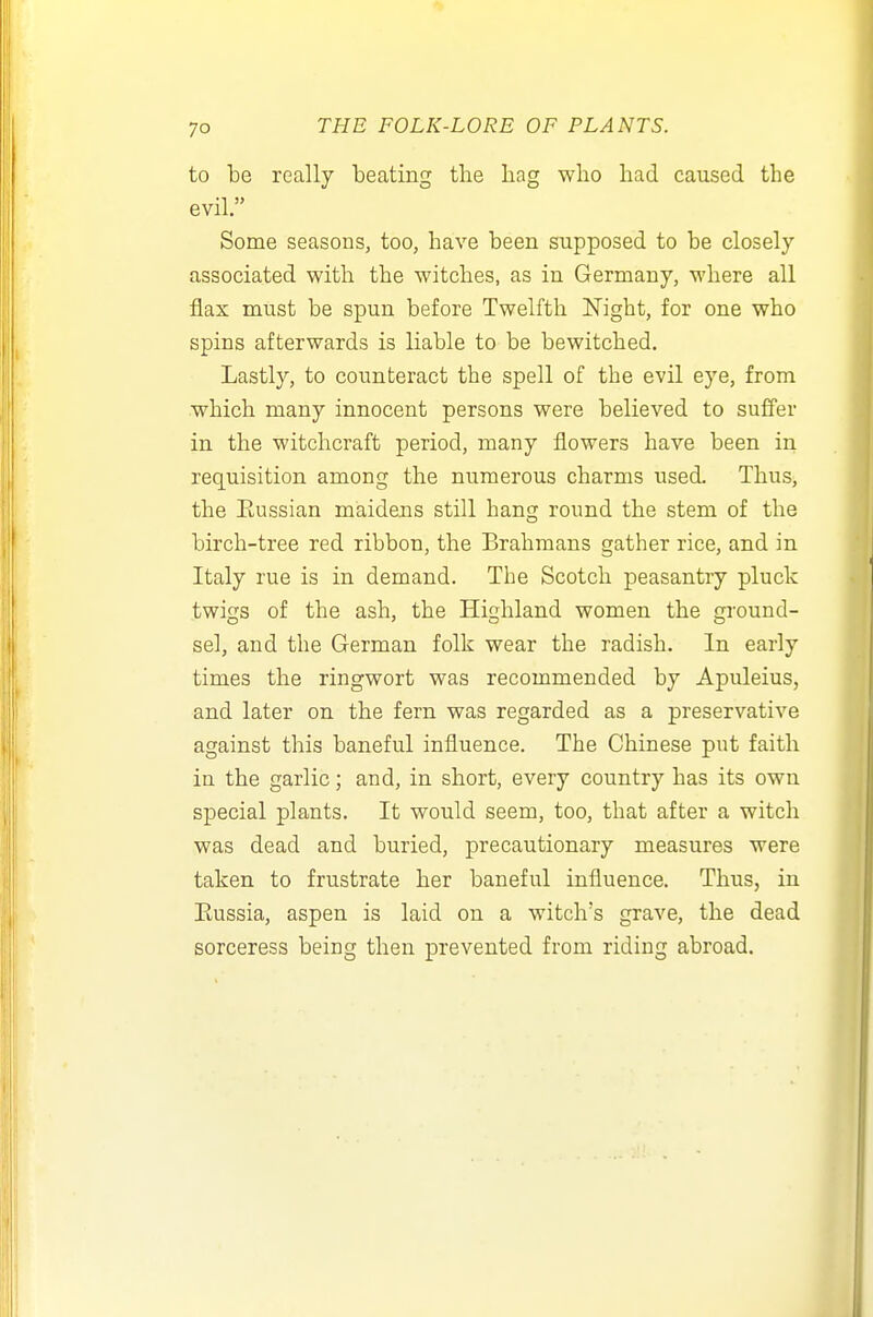 to be really beating the hag who had caused the evil. Some seasons, too, have been supposed to be closely associated with the witches, as in Germany, where all flax must be spun before Twelfth Night, for one who spins afterwards is liable to be bewitched. Lastly, to counteract the spell of the evil eye, from which many innocent persons were believed to suffer in the witchcraft period, many flowers have been in requisition among the numerous charms used. Thus, the Eussian maidens still hang round the stem of the birch-tree red ribbon, the Brahmans gather rice, and in Italy rue is in demand. The Scotch peasantry pluck twigs of the ash, the Highland women the OTOund- sel, and the German folk wear the radish. In early times the ringwort was recommended by Apuleius, and later on the fern was regarded as a preservative against this baneful influence. The Chinese put faith in the garlic; and, in short, every country has its own special plants. It would seem, too, that after a witch was dead and buried, precautionary measures were taken to frustrate her baneful influence. Thus, in Eussia, aspen is laid on a witch's grave, the dead sorceress being then prevented from riding abroad.