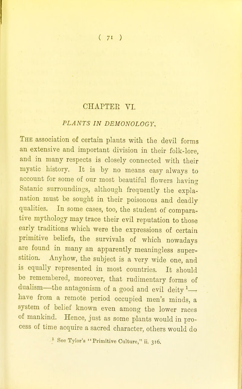 CHAPTEE VI PLANTS IN DEMONOLOGY. The association of certain plants with the devil forms an extensive and important division in their folk-lore, and in many respects is closely connected with their mystic history. It is by no means easy always to account for some of our most beautiful flowers havin^r Satanic surroundings, although frequently the expla- nation must be sought in their poisonous and deadly qualities. In some cases, too, the student of compara- tive mythology may trace their evil reputation to those early traditions which were the expressions of certain primitive beliefs, the survivals of which nowadays are found in many an apparently meaningless super- stition. Anyhow, the subject is a very wide one, and is equally represented in most countries. It should be remembered, moreover, that rudimentary forms of dualism—the antagonism of a good and evil deity ^ have from a remote period occupied men's minds, a system of belief known even among the lower races of mankind. Hence, just as some plants would in pro- cess of time acquire a sacred character, others would do ^ See Tylor'a Primitive Culture, ii. 316.