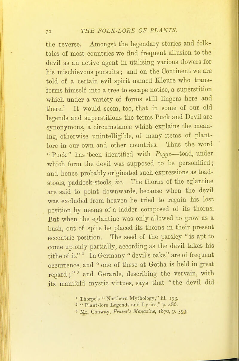 the reverse. Amongst tlie legendary stories and folk- tales of most countries we find frequent allusion to the devil as an active agent in utilising various flowers for his mischievous pursuits ; and on the Continent we are told of a certain evil spirit named Kleure who trans- forms himself into a tree to escape notice, a superstition which under a variety of forms still lingers here and there.^ It would seem, too, that in some of our old legends and superstitions the terms Puck and Devil are synonymous, a circumstance which explains the mean- ing, otherwise unintelligible, of many items of plant- lore in our own and other countries. Thus the word  Puck  has -been identified with Fogge—toad, under which form the devil was supposed to be personified; and hence probably originated such expressions as toad- stools, paddock-stools, &c. The thorns of the eglantine are said to point downwards, because when the devil was excluded from heaven he tried to regain his lost position by means of a ladder composed of its thorns. But when the eglantine was only allowed to grow as a bush, out of spite he placed its thorns in their present eccentric position. The seed of the parsley  is apt to come up only partially, according as the devil takes his tithe of it. ^ In Germany  devil's oaks are of frequent occurrence, and  one of these at Gotha is held in great regard ; ^ and Gerarde, describing the vervain, with its manifold mystic virtues, says that the devil did 1 Thorpe's Northern Mythology, iii. 193. - Plant-lore Legends and Lyrics, p. 486. ' ^.J:. Conway, Eraser's Magazine, 1870, p. 593.