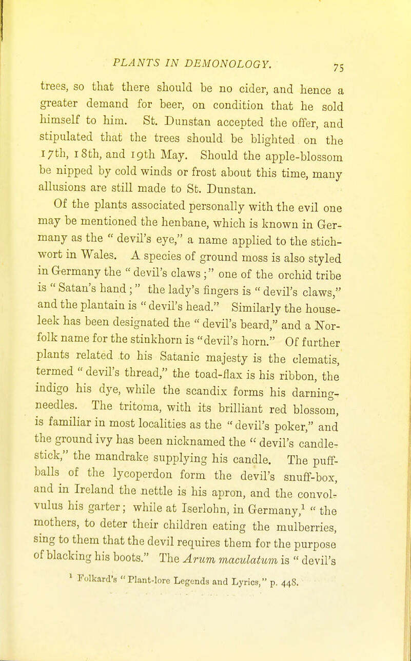 trees, so that there should be no cider, and hence a greater demand for beer, on condition that he sold himself to him. St. Dunstan accepted the offer, and stipulated that the trees should be blighted on the 17th, 18th, and 19th May. Should the apple-blossom be nipped by cold winds or frost about this time, many allusions are still made to St. Dunstan. Of the plants associated personally with the evil one may be mentioned the henbane, which is known in Ger- many as the  devil's eye, a name applied to the stich- wort in Wales. A species of ground moss is also styled in Germany the  devil's claws ; one of the orchid tribe is  Satan's hand ; the lady's fingers is  devil's claws, and the plantain is  devil's head. Similarly the house- leek has been designated the  devil's beard, and a Nor- folk name for the stinkhorn is devil's horn. Of further plants related to his Satanic majesty is the clematis, termed  devil's thread, the toad-flax is his ribbon, the indigo his dye, while the scandix forms his darning- needles. The tritoma, with its brilliant red blossom, is familiar in most localities as the  devil's poker, and the ground ivy has been nicknamed the  devil's candle- stick, the mandrake supplying his candle. The puff- balls of the lycoperdon form the devil's snuff-box, and in Ireland the nettle is his apron, and the convolr vulus his garter; while at Iserlohn, in Germany,^  the mothers, to deter their children eating the mulberries, sing to them that the devil requires them for the purpose of blacking his boots. The Arum maculatum is  devil's