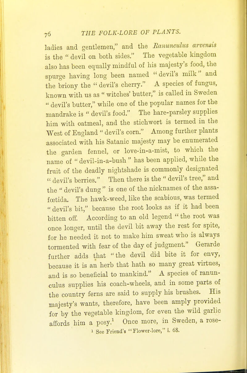 ladies and gentlemeu, and the Banunculus arvensis is the  devil on both sides. The vegetable kingdom also has been equally mindful of his majesty's food, the spurge having long been named devil's milk and the briony the  devil's cherry. A species of fungus, known with us as  witches' butter, is called in Sweden  devil's butter, while one of the popular names for the mandrake is  devil's food. The hare-parsley supplies him with oatmeal, and the stichwort is termed in the West of England  devil's corn. Among further plants associated with his Satanic majesty may be enumerated the garden fennel, or love-in-a-mist, to which the name of  devil-in-a-bush  has been applied, while the fruit of the deadly nightshade is commonly designated  devil's berries. Then there is the  devil's tree, and the  devil's dung  is one of the nicknames of the assa- foetida. The hawk-weed, like the scabious, was termed  devil's bit, because the root looks as if it had been bitten off. According to an old legend  the root was once longer, until the devil bit away the rest for spite, for he needed it not to make him sweat who is always tormented with fear of the day of judgment. Gerarde further adds that the devil did bite it for envy, because it is an herb that hath so many great virtues, and is so beneficial to mankind, A species of ranun- culus supplies his coach-wheels, and in some parts of the country ferns are said to supply his brushes. His majesty's wants, therefore, have been amply provided for by the vegetable kingdom, for even the wild garlic affords him a posy.^ Once more, in Sweden, a rose- 1 See Friend's Flower-lore, i. 68.