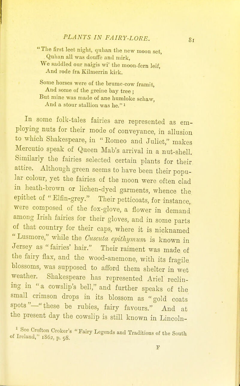 Tlie first leet niglit, qnlian the new moon set, Qulian all -was doufle and mirk. We saddled our naigis wi' the moon-fern leif, And rode fra Kilmerrin kirk. Some horses were of the brume-cow framit, And some of tlie greine bay tree ; But mine was made of ane humloke schaw, And a stour stallion was he. i In some folk-tales fairies are represented as em- ploying nuts for their mode of conveyance, in allusion to which Shakespeare, in  Eomeo and Juliet, makes Mercutio speak of Queen Mab's arrival in a nut-shell. Similariy the fairies selected certain plants for their attire. Although green seems to have been their popu- lar colour, yet the fairies of the moon were often clad in heath-brown or Hchen-dyed garments, whence the epithet of  Elfin-grey. Their petticoats, for instance, were composed of the fox-glove, a flower in demand among Irish fairies for their gloves, and in some parts of that country for their caps, where it is nicknamed  Lusmore, while the Cicscicta epithymum is known in Jersey as fairies' hair. Their raiment was made of the fairy flax, and the wood-anemone, with its fragile blossoms, was supposed to afford them shelter in wet weather. Shakespeare has represented Ariel reclin- ing in a cowslip's bell, and further speaks of the small crimson drops in its blossom as gold coats spots— these be rubies, fairy favours. And at the present day the cowslip is still known in Lincoln- 1 See Crofton Croker's Jairy Legends and Traditions of the South of Ireland,  1862, p. 98. F