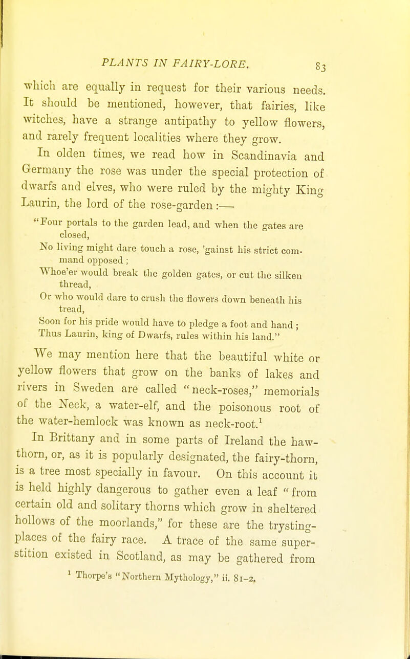which are equally in request for their various needs. It should be mentioned, however, that fairies, like witches, have a strange antipathy to yellow flowers, and rarely frequent localities where they grow. In olden times, we read how in Scandinavia and Germany the rose was under the special protection of dwarfs and elves, who were ruled by the mighty King Laurin, the lord of the rose-garden:— Four portols to the garden lead, and when the gates are closed. No living might dare touch a rose, 'gainst his strict com- mand Disposed; Whoe'er would break the golden gates, or cut the silken thread. Or who would dare to crush the flowers down beneath his tread, Soon for his pride would haA'e to pledge a foot and hand ; Thus Laurin, king of Dwarfs, rules within his land. We may mention here that the beautiful white or yellow flowers that grow on the banks of lakes and rivers in Sweden are called neck-roses, memorials of the ISTeck, a water-elf, and the poisonous root of the water-hemlock was known as neck-root.^ In Brittany and in some parts of Ireland the haw- thorn, or, as it is popularly designated, the fairy-thorn, is a tree most specially in favour. On this account it is held highly dangerous to gather even a leaf  from certain old and solitary thorns which grow in sheltered hollows of the moorlands, for these are the trysting- places of the fairy race. A trace of the same super- stition existed in Scotland, as may be gathered from