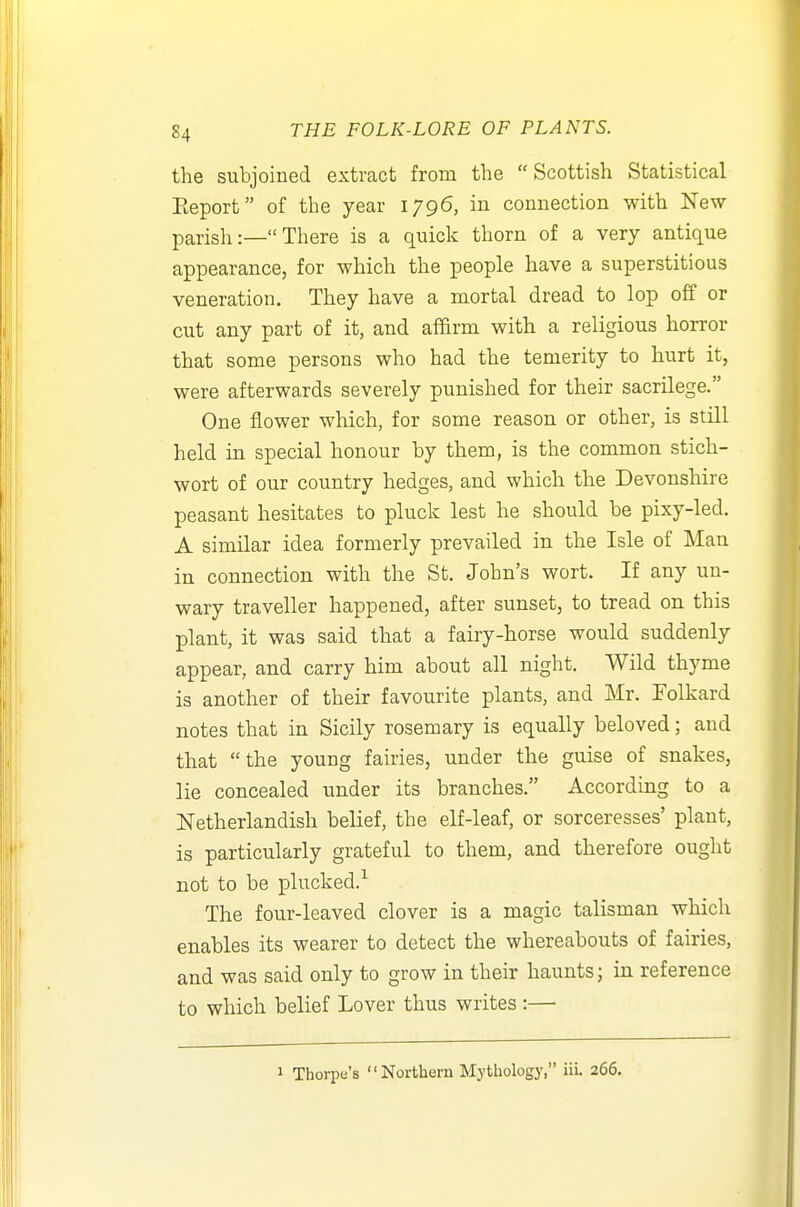 the subjoined extract from the Scottish Statistical Eeport of the year 1796, in connection with New parish:— There is a quick thorn of a very antique appearance, for which the people have a superstitious veneration. They have a mortal dread to lop off or cut any part of it, and af&rm with a religious horror that some persons who had the temerity to hurt it, were afterwaxds severely punished for their sacrilege. One flower which, for some reason or other, is still held in special honour by them, is the common stich- wort of our country hedges, and which the Devonshire peasant hesitates to pluck lest he should be pixy-led. A similar idea formerly prevailed in the Isle of Man in connection with the St. John's wort. If any un- wary traveller happened, after sunset, to tread on this plant, it was said that a fairy-horse would suddenly appear, and carry him about all night. Wild thyme is another of their favourite plants, and Mr. Folkard notes that in Sicily rosemary is equally beloved; and that the young fairies, under the guise of snakes, lie concealed under its branches. According to a Netherlandish belief, the elf-leaf, or sorceresses' plant, is particularly grateful to them, and therefore ought not to be plucked.^ The four-leaved clover is a magic talisman which enables its wearer to detect the whereabouts of fairies, and was said only to grow in their haunts; in reference to which belief Lover thus writes:—