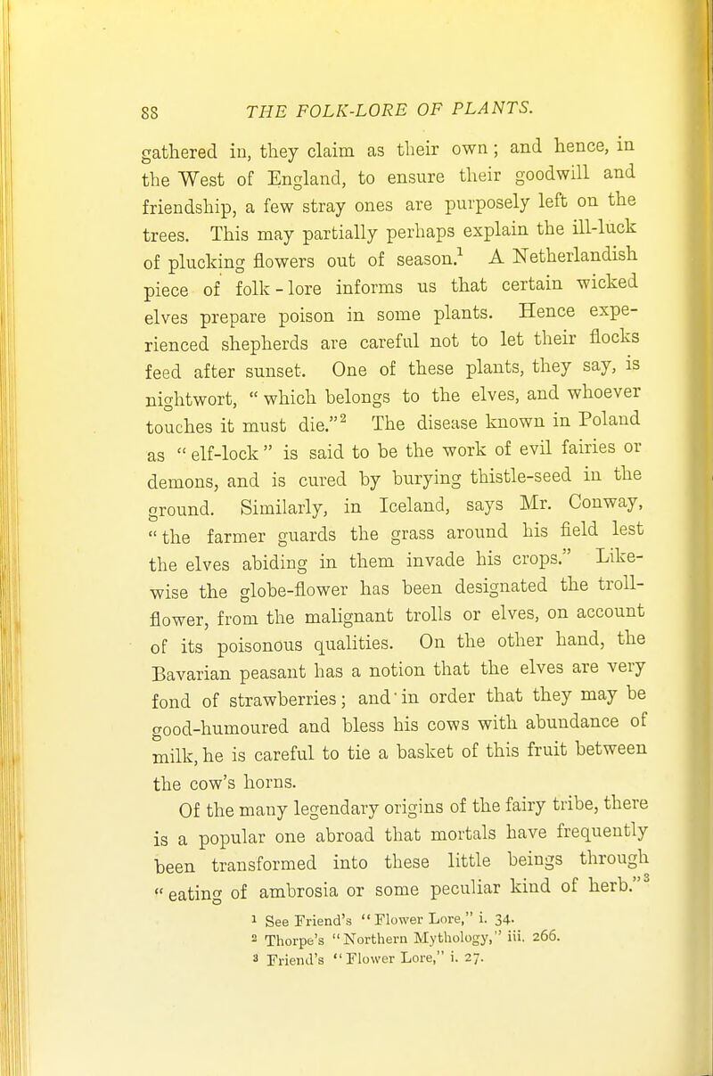 gathered in, they claim as their own ; and hence, in the West of England, to ensure their goodwill and friendship, a few stray ones are purposely left on the trees. This may partially perhaps explain the ill-luck of plucking flowers out of season.^ A Netherlandish piece of folk-lore informs us that certain wicked elves prepare poison in some plants. Hence expe- rienced shepherds are careful not to let their flocks feed after sunset. One of these plants, they say, is nightwort,  which belongs to the elves, and whoever touches it must die.^ The disease known in Poland as  elf-lock  is said to be the work of evH fairies or demons, and is cured by burying thistle-seed in the ground. Similarly, in Iceland, says Mr. Conway, the farmer guards the grass around his field lest the elves abiding in them invade his crops. Like- wise the globe-flower has been designated the troll- flower, from the malignant trolls or elves, on account of its poisonous qualities. On the other hand, the Bavarian peasant has a notion that the elves are very fond of strawberries; and in order that they may be good-humoured and bless his cows with abundance of milk, he is careful to tie a basket of this fruit between the cow's horns. Of the many legendary origins of the fairy tribe, there is a popular one abroad that mortals have frequently been transformed into these little beings through  eating of ambrosia or some peculiar kind of herb. 1 See Friend's Flower Lore, i. 34. 2 Thorpe's Northern Mythology, iii. 266. 3 Friend's  Flower Lore, i. 27.