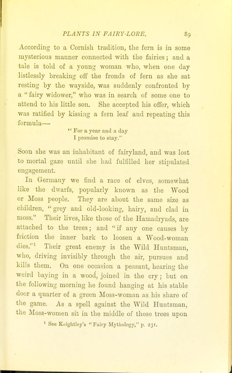According to a Cornish tradition, tlie fern is in some mysterious manner connected with the fairies ; and a tale is told of a young woman who, when one day listlessly breaking off the fronds of fern as she sat resting by the wayside, was suddenly confronted by a  fairy widower, who was in search of some one to attend to his little son. She accepted his offer, which was ratified by kissing a fern leaf and repeating this formula— '' For a year and a day I promise to stay. Soon she was an inhabitant of fairyland, and was lost to mortal gaze until she had fulfilled her stipulated engagement. In Germany we find a race of elves, somewhat like the dwarfs, popularly known as the Wood or Moss people. They are about the same size as children, grey and old-looking, hairy, and clad in moss. Their lives, like those of the Hamadryads, are attached to the trees; and if any one causes by friction the inner bark to loosen a Wood-woman dies.^ Their great enemy is the Wild Huntsman, who, driving invisibly through the air, pursues and kills them. On one occasion a peasant, hearing the weird baying in a wood, joined in the cry; but on the following morning he found hanging at his stable door a quarter of a green Moss-woman as his share of tlie game. As a spell against the Wild Huntsman, the Moss-women sit in the middle of those trees upon ^ See Keightley's  Fairy Mythology, p. 231.