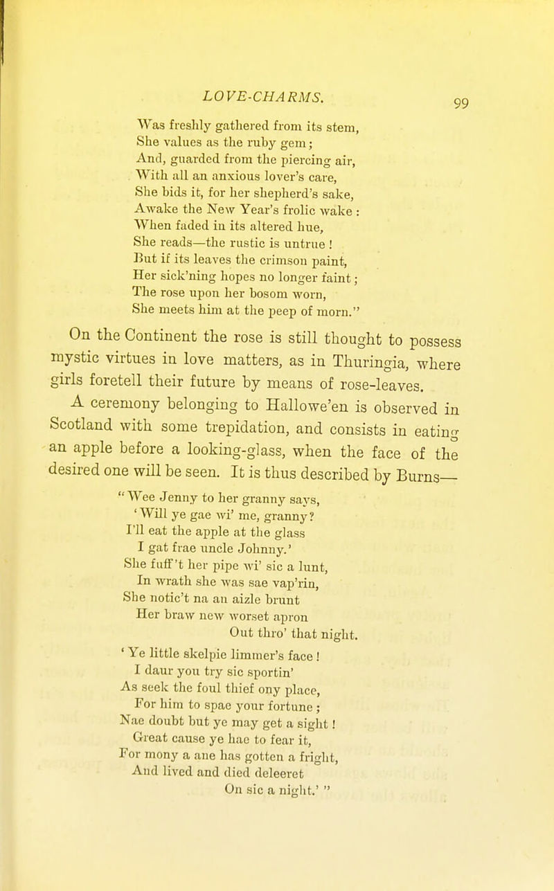 Was freslily gathered from its stem, She values as the ruby gem; And, guarded from the ijiercing air, With all an anxious lover's care, She bids it, for her shepherd's sake. Awake the New Year's frolic wake : When faded in its altered hue. She reads—the rustic is untrue ! But if its leaves the crimson paint, Her sick'ning hopes no longer faint; The rose upon her bosom worn, She meets him at the peep of morn. On the Continent the rose is still thought to possess mystic virtues in love matters, as in Thuringia, where girls foretell their future by means of rose-leaves. A ceremony belonging to Hallowe'en is observed in Scotland with some trepidation, and consists in eating an apple before a looking-glass, when the face of the desired one will be seen. It is thus described by Burns— Wee Jenny to her granny says, 'Will ye gae wi' me, granny? I'll eat the apple at the glass I gat f rae uncle Johnny.' She fufF't her pipe wi' sic a lunt, In wrath she was sae vap'rin, She notic't na an aizle brunt Her braw neAv worset apron Out thro' that night. ' Ye little skelpie limmer's face! I daur you try sic sportin' As seek the foul thief ony place, For him to spae your fortune; Nae doubt but ye may get a sight! Great cause ye hae to fear it, For mony a ane has gotten a fright, And lived and died deleeret On sic a night.' 