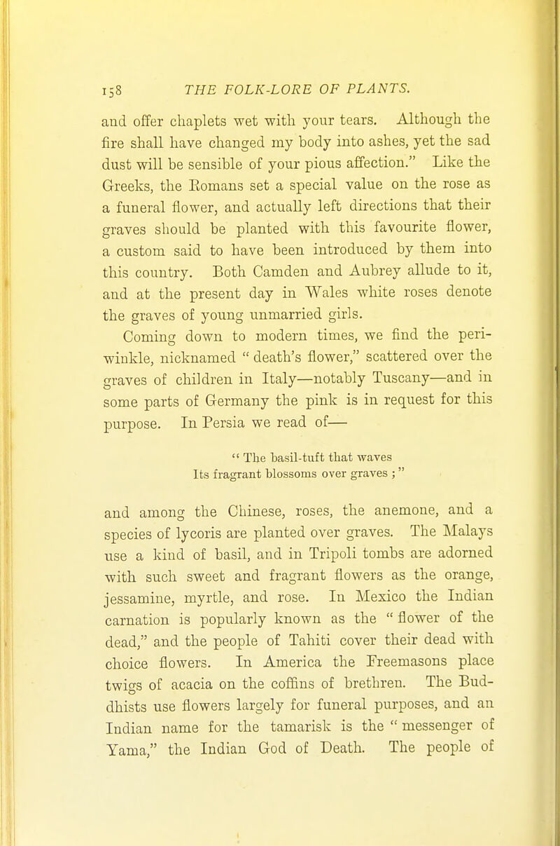 and offer chaplets wet with your tears. Although the fire shall have changed my body into ashes, yet the sad dust will be sensible of your pious affection. Like the Greeks, the Eomans set a special value on the rose as a funeral flower, and actually left directions that their graves should be planted with this favourite flower, a custom said to have been introduced by them into this country. Both Camden and Aubrey allude to it, and at the present day in Wales white roses denote the graves of young unmarried girls. Coming down to modern times, we find the peri- winkle, nicknamed  death's flower, scattered over the graves of children in Italy—notably Tuscany—and in some parts of Germany the pink is in request for this purpose. In Persia we read of—  The basil-tuft that waves Its fragrant blossoms over graves ; and among the Chinese, roses, the anemone, and a species of lycoris are planted over graves. The Malays use a kind of basil, and in Tripoli tombs are adorned with such sweet and fragrant flowers as the orange, jessamine, myrtle, and rose. In Mexico the Indian carnation is popularly known as the  flower of the dead, and the people of Tahiti cover their dead with choice flowers. In America the Freemasons place twigs of acacia on the coffins of brethren. The Bud- dhists use flowers largely for funeral purposes, and an Indian name for the tamarisk is the  messenger of Yama, the Indian God of Death. The people of
