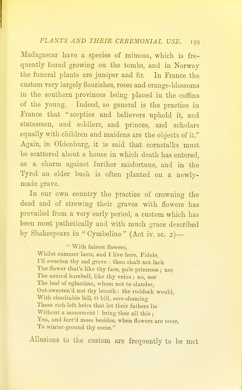 Madagascar have a species of mimosa, which is fre- quently found growing on the tombs, and in Norway the funeral plants are juniper and fir. In France the custom very largely flourishes, roses and orange-blossoms in the soutliern provinces being placed in the coffins of the young. Indeed, so general is the practice iu France that sceptics and believers uphold it, and statesmen, and soldiers, and princes, and scholars equally with children and maidens are the objects of it. Again, in Oldenburg, it is said that cornstalks must be scattered about a house in which death has entered, as a charm against further misfortune, and in the Tyrol an elder bush is often planted on a newly- made grave. In our own country the practice of crowning the dead and of strewing their graves with flowers has prevailed from a very early period, a custom which has been most pathetically and with much grace described by Shakespeare in  Cymbeline  (Act iv. sc. 2)—  With fairest flowers, Whilst summer lasts, and 1 live here, Fidele, I'll sweeteji thy sad grave : thou shalt not lack The flower that's like thy face, pale prhnrose ; nov The azured harebell, like thy veius ; no, nov The leaf of eglantine, whom not to slander, Out-sweeten'd not thy breath : the ruddock would, With charitable bill, 0 bill, sore-shaming Those rich-left heiis that let their fathers lie Without a monument! bring thoe all this ; Yea, and furr'd moss besides, when flowers are nonp, To winter-ground thy corse. Allusions to the custom are frequently to be met