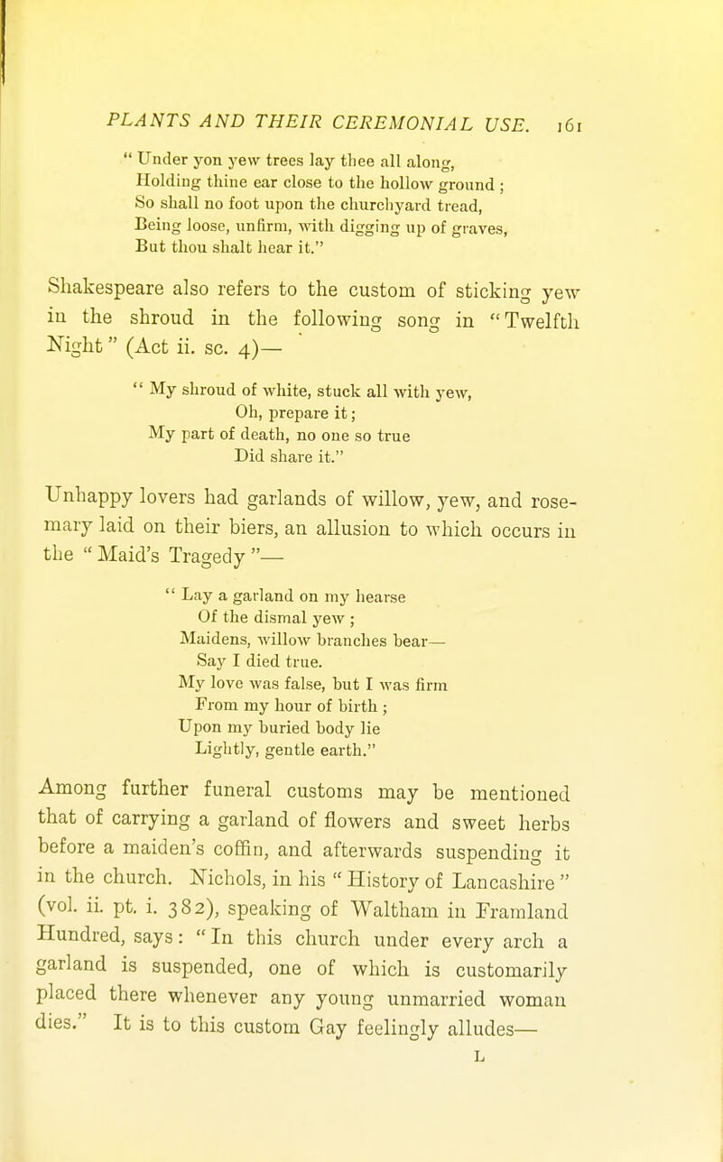  Under yon yew trees lay tliee all along, Holding thine ear close to the hollow ground ; So shall no foot upon the churchyard tread, Being loose, unfirm, with digging up of graves, But thou shalt hear it. Shakespeare also refers to the custom of sticking yew ia the shroud in the following song in Twelfth Night (Act ii. sc. 4)—  My shroud of white, stuck all with yew, Oh, prepare it ; My part of death, no one so true Did share it. Unhappy lovers had garlands of willow, yew, and rose- mary laid on their biers, an allusion to which occurs in the  Maid's Tragedy —  Lay a garland on my hearse Of the dismal yew ; Maidens, willow branches hear- say I died true. My love was false, hut I was firm From my hour of birth ; Upon my buried body lie Liglitly, gentle earth. Among further funeral customs may be mentioned that of carrying a garland of flowers and sweet herbs before a maiden's coffin, and afterwards suspending it in the church. Nichols, in his  History of Lancashire  (vol. ii. pt. i. 382), speaking of Waltham in Framland Hundred, says:  In this church under every arch a garland is suspended, one of which is customarily placed there whenever any young unmarried woman dies. It is to this custom Gay feelingly alludes— L