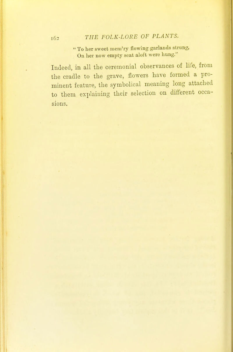  To her sweet mcm'ry flowing garlands strung, On her now empty seat aloft were hung. Indeed, in all the ceremonial observances of life, from the cradle to the grave, flowers have formed a pro- minent feature, the symbolical meaning long attached to them exijlaioing their selection on different occa- sions.