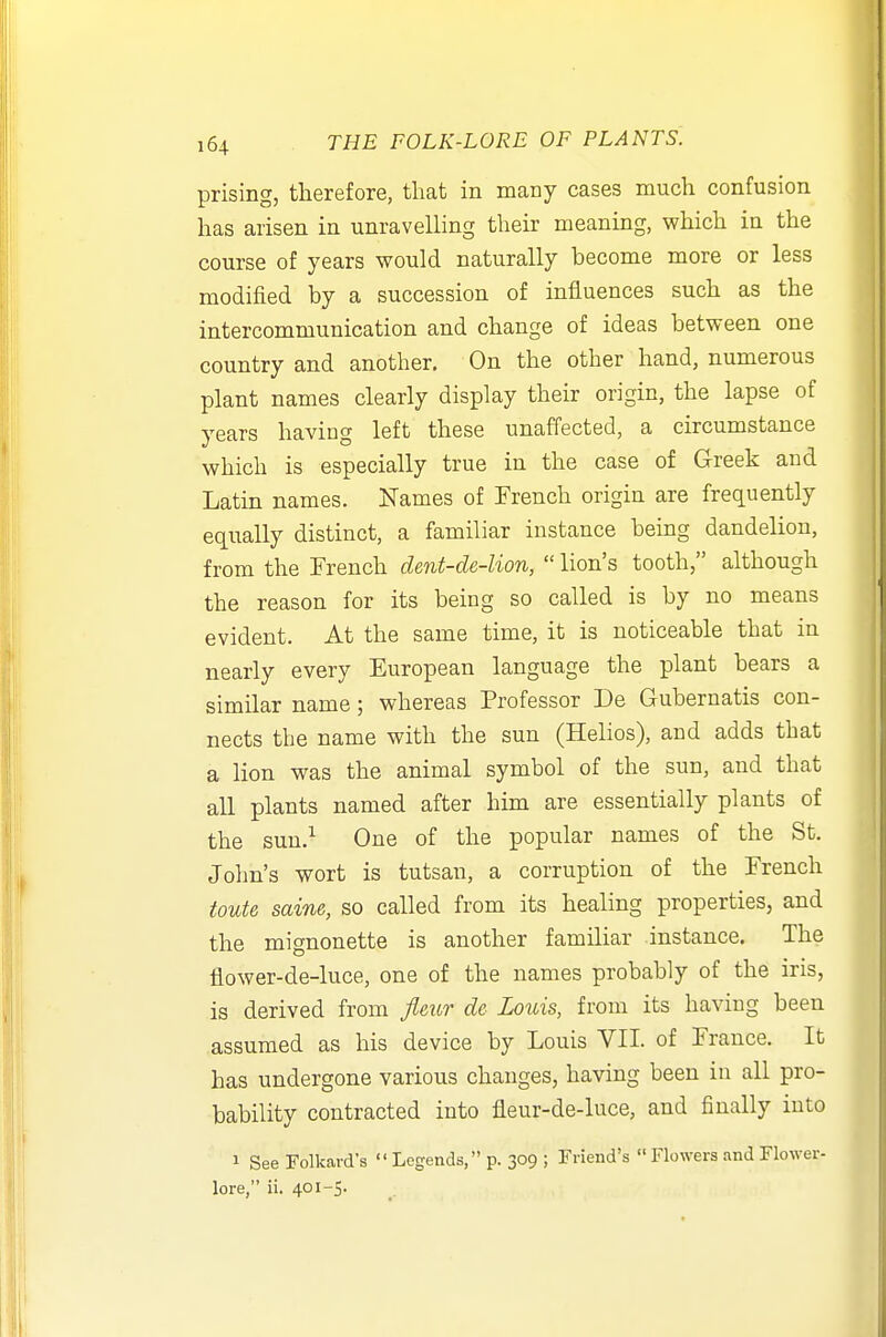 prising, therefore, tliat in many cases much confusion has arisen in unravelling their meaning, which in the course of years would naturally become more or less modified by a succession of influences such as the intercommunication and change of ideas between one country and another. On the other hand, numerous plant names clearly display their origin, the lapse of years having left these unaffected, a circumstance which is especially true in the case of Greek and Latin names. Names of French origin are frequently equally distinct, a familiar instance being dandelion, from the French dent-de-lion,  lion's tooth, although the reason for its being so called is by no means evident. At the same time, it is noticeable that in nearly every European language the plant bears a similar name; whereas Professor De Gubernatis con- nects the name with the sun (Helios), and adds that a lion was the animal symbol of the sun, and that all plants named after him are essentially plants of the sun.'^ One of the popular names of the St. John's wort is tutsan, a corruption of the French toute saine, so called from its healing properties, and the mignonette is another familiar instance. The flower-de-luce, one of the names probably of the iris, is derived from Jleur de Louis, from its having been assumed as his device by Louis VII. of France. It has undergone various changes, having been in all pro- bability contracted into fleur-de-luce, and finally into 1 See Folkard's  Legends, p. 309 ; Friend's  Flowers and Flower- lore, ii. 401-5.