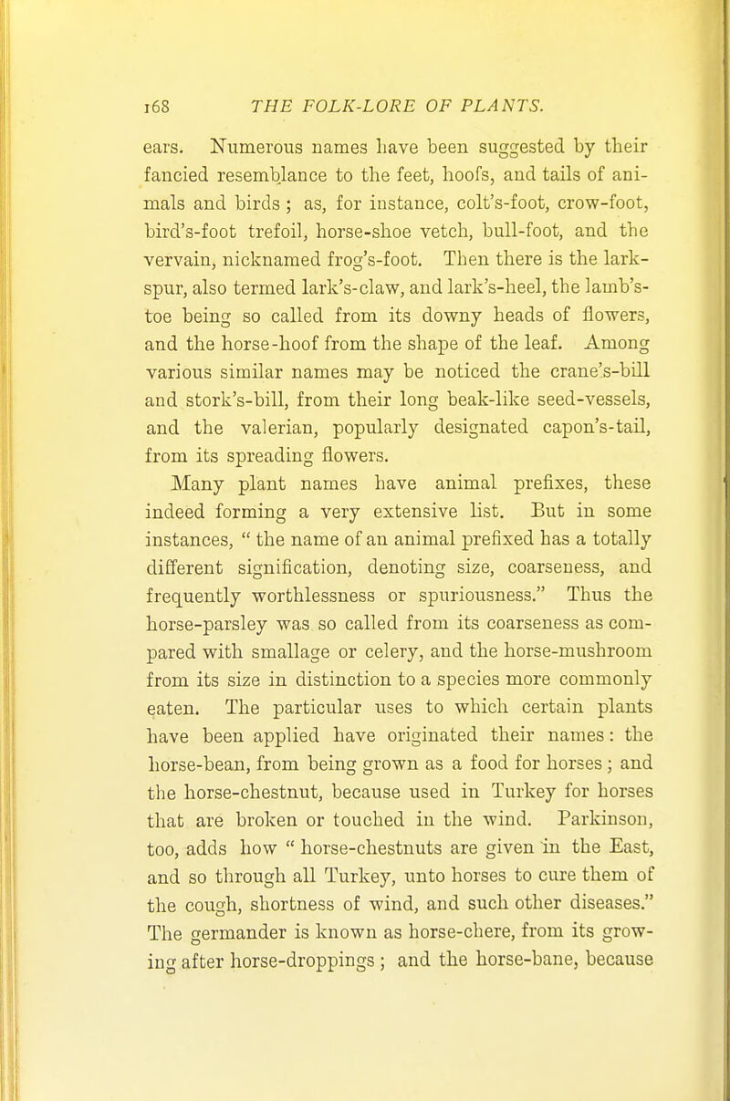 ears. Numerous names have been suggested by their fancied resemblance to the feet, hoofs, and tails of ani- mals and birds ; as, for instance, colt's-foot, crow-foot, bird's-foot trefoil, horse-shoe vetch, bull-foot, and the vervain, nicknamed frocj's-foot. Then there is the lark- spur, also termed lark's-claw, and lark's-heel, the lamb's- toe being so called from its downy heads of flowers, and the horse-hoof from the shape of the leaf. Among various similar names may be noticed the crane's-bill and stork's-bill, from their long beak-like seed-vessels, and the valerian, popularly designated capon's-tail, from its spreading flowers. Many plant names have animal prefixes, these indeed forming a very extensive list. But in some instances,  the name of an animal prefixed has a totally different signification, denoting size, coarseness, and frequently worthlessness or spuriousness. Thus the horse-parsley was so called from its coarseness as com- pared with smallage or celery, and the horse-mushroom from its size in distinction to a species more commonly eaten. The particular uses to which certain plants have been applied have originated their names: the horse-bean, from being grown as a food for horses ; and the horse-chestnut, because used in Turkey for horses that are broken or touched in the wind. Parkinson, too, adds how  horse-chestnuts are given in the East, and so through all Turkey, unto horses to cure them of the cough, shortness of wind, and such other diseases. The germander is known as horse-chere, from its grow- ing after horse-droppings ; and the horse-bane, because