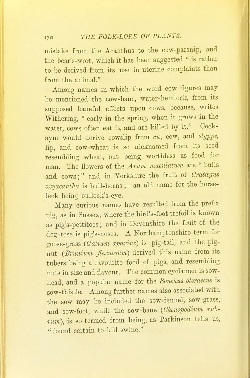 mistake from tlie Acanthus to the cow-parsnip, and the bear's-wort, which it has been suggested  is rather to be derived from its use in uterine complaints than from the animal. Among names in which the word cow figures may be mentioned the cow-bane, water-hemlock, from its supposed baneful effects upon cows, because, writes Withering,  early in the spring, when it grows in the water, cows often eat it, and are killed by it. Cock- ayne would derive cowslip from cu, cow, and slyppe, lip, and cow-wheat is so nicknamed from its seed resembling wheat, but being worthless as food for man. The flowers of the Arum maculatum are  bulls and cows; and in Yorkshire the fruit of Crataegus oxyacantha is bull-horns;—an old name for the horse- leek being bullock's-eye. Many curious names have resulted from the prefix pig, as in Sussex, where the bird's-foot trefoil is known as pig's-pettitoes; and in Devonshire the fruit of the dog-rose is pig's-noses. A Northamptonshire term for goose-grass {Galium aparine) is pig-tail, and the pig- nut (Brunmm fiexuosum) derived this name from its tubers being a favourite food of pigs, and resembling nuts in size and flavour. The common cyclamen is sow- head, and a popular name for the Sonchus oleraceus is sow-thistle. Among further names also associated with the sow may be included the sow-fennel, sow-grass, and sow-foot, while the sow-bane (C/ienopodium rub- rum), is so termed from being, as Parkinson tells us,  found certain to kill swine.