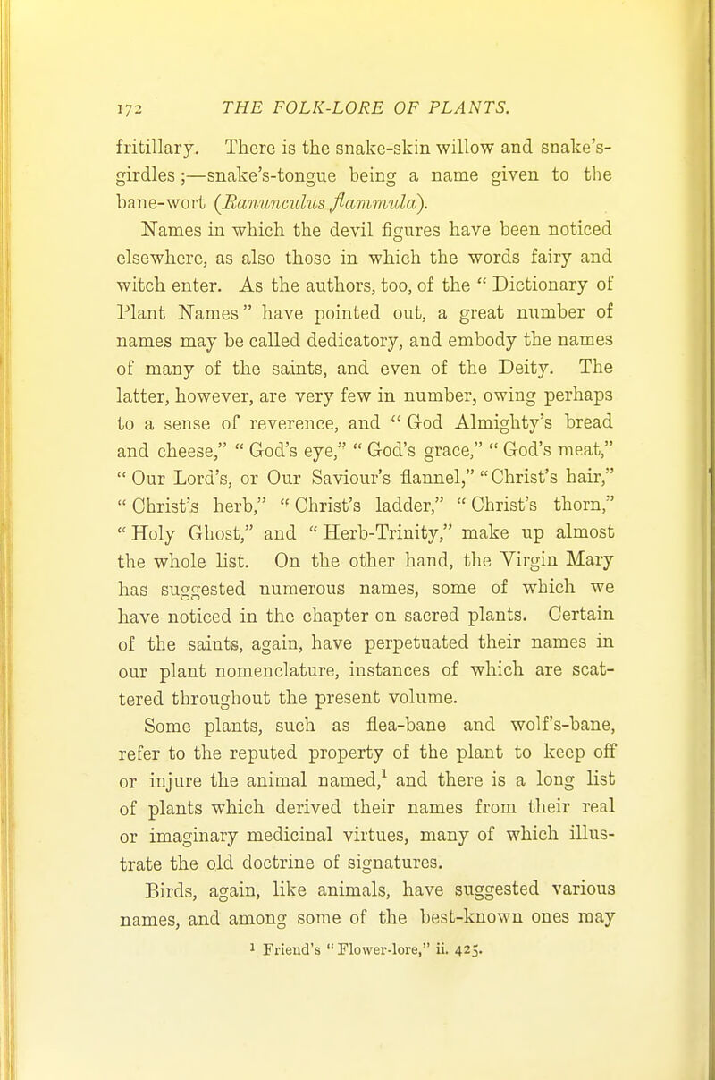 fritillary. There is the snake-skin willow and snake's- girdles;—snake's-tongue being a name given to the bane-wort {Banuncidus fiavimula). Names in which the devil figures have been noticed elsewhere, as also those in which the words fairy and witch enter. As the authors, too, of the  Dictionary of Plant ISTames have pointed out, a great number of names may be called dedicatory, and embody the names of many of the saints, and even of the Deity. The latter, however, are very few in number, owing perhaps to a sense of reverence, and  God Almighty's bread and cheese,  God's eye,  God's grace,  God's meat,  Our Lord's, or Our Saviour's flannel,  Christ's hair, Christ's herb, Christ's ladder, Christ's thorn, Holy Ghost, and Herb-Trinity make up almost the whole list. On the other hand, the Virgin Mary has suo-crested numerous names, some of which we have noticed in the chapter on sacred plants. Certain of the saints, again, have perpetuated their names in our plant nomenclature, instances of which are scat- tered throughout the present volume. Some plants, such as flea-bane and wolf's-bane, refer to the reputed property of the plant to keep off or injure the animal named,^ and there is a long list of plants which derived their names from their real or imaginary medicinal virtues, many of which illus- trate the old doctrine of signatures. Birds, again, like animals, have suggested various names, and among some of the best-known ones may 1 Friend's  Flower-lore, ii. 425.