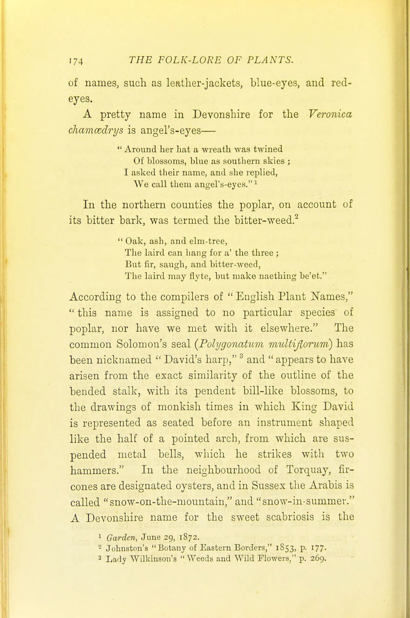 of names, such as leather-jackets, blue-eyes, and red- eyes. A pretty name in Devonshire for the Veronica chamcedrys is angel's-eyes—  Around her hat a wreath was twined Of blossoms, blue as southern skies ; I asked their name, and she replied, We call them angel's-eyes. ^ In the northern counties the poplar, on account of its bitter bark, was termed the bitter-weed.^  Oak, ash, and elm-tree. The laird can hang for a' the three ; But fir, saugh, and bitter-weed, The laird may ilyte, but make naething be'et. According to the compilers of  English Plant Names,  this name is assigned to no particular species of poplar, nor have we met with it elsewhere. The common Solomon's seal (Polygonatum imtUiJlorum) has been nicknamed  David's harp, ^ and  appears to have arisen from the exact similarity of the outline of the bended stalk, with its pendent bill-like blossoms, to the drawings of monkish times in which King David is represented as seated before an instrument shaped like the half of a pointed arch, from which are sus- pended metal bells, which he strikes with two hammers. In the neighbourhood of Torquay, fir- cones are designated oysters, and in Sussex the Arabis is called snow-on-the-mountain, and snow-in-summer. A Devonshire name for the sweet scabriosis is the 1 Garden, June 29, 1872. - Johnston's Botany of Eastern Borders, 1853, p. 177. 3 Lady Wilkinson's  Weeds and Wild Flowers, p. 269.