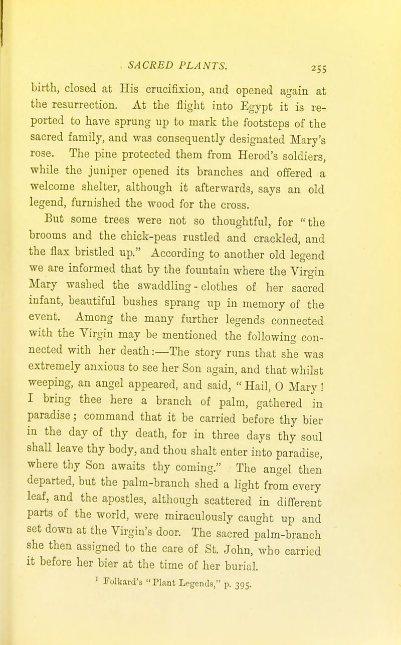 birth, closed at His crucifixion, and opened again at the resurrection. At the flight into Egypt it is re- ported to have sprung up to mark the footsteps of the sacred family, and was consequently designated Mary's rose. The pine protected them from Herod's soldiers, while the juniper opened its branches and offered a welcome shelter, although it afterwards, says an old legend, furnished the wood for the cross. But some trees were not so thoughtful, for the brooms and the chick-peas rustled and crackled, and the flax bristled up. According to another old legend we are informed that by the fountain where the Virgin Mary washed the swaddling-clothes of her sacred infant, beautiful bushes sprang up in memory of the event. Among the many further legends connected with the Virgin may be mentioned the following con- nected with her death:—The story runs that she was extremely anxious to see her Son again, and that whilst weeping, an angel appeared, and said,  Hail, 0 Mary! I bring thee here a branch of palm, gathered in paradise; command that it be carried before thy bier in the day of thy death, for in three days thy soul shaU leave thy body, and thou shalt enter into paradise, where thy Son awaits thy coming. The angel then departed, but the palm-branch shed a light from every leaf, and the apostles, although scattered in different parts of the world, were miraculously caught up and set down at the Virgin's door. The sacred palm-branch she then assigned to the care of St. John, who carried it before her bier at the time of her burial.