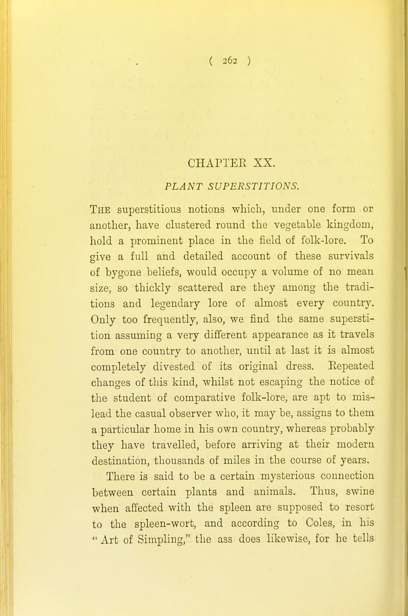 CHAPTEE XX. PLANT SUPERSTITIONS. The superstitious notions which, under one form or another, have clustered round the vegetable kingdom, hold a prominent place in the field of folk-lore. To give a full and detailed account of these survivals of bygone beliefs, would occupy a volume of no mean size, so thickly scattered are they among the tradi- tions and legendary lore of almost every country. Only too frequently, also, we find the same supersti- tion assuming a very different appearance as it travels from one country to another, until at last it is almost completely divested of its original dress. Eepeated changes of this kind, whilst not escaping the notice of the student of comparative folk-lore, are apt to mis- lead the casual observer who, it may be, assigns to them a particular home in his own country, whereas probably they have travelled, before arriving at their modern destination, thousands of miles in the course of years. There is said to be a certain mysterious connection between certain plants and animals. Thus, swine when affected with the spleen are supposed to resort to the spleen-wort, and according to Coles, in his  Art of Simpling, the ass does likewise, for he tells