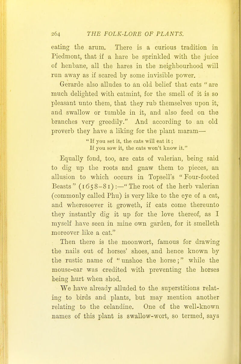 eating the arum. There is a curious tradition in Piedmont, that if a hare be sprinkled with the juice of henbane, all the hares in the neighbourhood will run away as if scared by some invisible power. Gerarde also alludes to an old belief that cats  are much delighted with catmint, for the smell of it is so pleasant unto them, that they rub themselves upon it, and swallow or tumble in it, and also feed on the branches very greedily. And according to an old proverb they have a liking for the plant maram—  If you set it, tlie cats will eat it; If you sow it, the cats won't know it. Equally fond, too, are cats of valerian, being said to dig up the roots and gnaw them to pieces, an allusion to which occurs in Topsell's  Four-footed Beasts (1658-81):— The root of the herb valerian (commonly called Phu) is very like to the eye of a cat, and wheresoever it groweth, if cats come thereunto they instantly dig it up for the love thereof, as I myself have seen in mine own garden, for it smelleth moreover like a cat. Then there is the moonwort, famous for drawing the nails out of horses' shoes, and hence known by the rustic name of  unshoe the horse; while the mouse-ear was credited with preventing the horses being hurt when shod. We have already alluded to the superstitions relat- ing to birds and plants, but may mention another relating to the celandine. One of the well-known names of this plant is swallow-wort, so termed, says