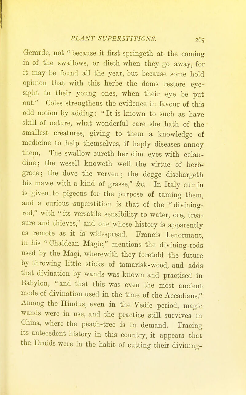 Gerarde, not  because it first springeth at the coming in of the swallows, or dieth when they go away, for it may be found all the year, but because some hold opinion that with this herbs the dams restore eye- sight to their young ones, when their eye be put out. Coles strengthens the evidence in favour of this odd notion by adding:  It is known to such as have skill of nature, what wonderful care she hath of the smallest creatures, giving to them a knowledge of medicine to help themselves, if haply diseases annoy them. The swallow cureth her dim eyes with celan- dine; the wesell knoweth well the virtue of herb- grace; the dove the verven; the dogge dischargeth his mawe with a kind of grasse, &c. In Italy cumin is given to pigeons for the purpose of taming them, and a curious superstition is that of the divining- rod, with  its versatile sensibility to water, ore, trea- sure and thieves, and one whose history is apparently as remote as it is widespread. Francis Lenormant, in his  Chaldean Magic, mentions the divining-rods used by the Magi, wherewith they foretold the future by throwing little sticks of tamarisk-wood, and adds that divination by wands was known and practised in Babylon, and that this was even the most ancient mode of divination used in the time of the Accadians. Among the Hindus, even in the Vedic period, magic wands were in use, and the practice still survives in Chma, where the peach-tree is in demand. Tracing its antecedent history in this country, it appears that the Druids were in the habit of cutting tlieir divinin*?-