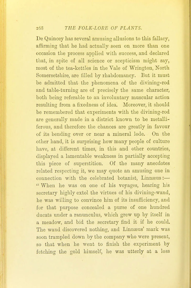 De Quincey has several amusing allusions to this fallacy, a£6.rming that he had actually seen on more than one occasion the process applied with success, and declared that, in spite of all science or scepticism might say, most of the tea-kettles in the Vale of Wrington, ISTorth Somersetshire, are filled by rhabdomancy. But it must be admitted that the phenomena of the divining-rod and table-turning are of precisely the same character, both being referable to an involuntary muscular action resulting from a fixedness of idea. Moreover, it should be remembered that experiments with the divining-rod are generally made in a district known to be metalli- ferous, and therefore the chances are greatly in favour of its bending over or near a mineral lode. On the other hand, it is surprising how many people of culture have, at different times, in this and other countries, displayed a lamentable weakness in partially accepting this piece of superstition. Of the many anecdotes related respecting it, we may quote an amusing one in connection with the celebrated botanist, Linnteus:—  When he was on one of his voyages, hearing his secretary highly extol the virtues of his divining-wand, he was willing to convince him of its insufficiency, and for that purpose concealed a purse of one hundred ducats under a ranunculus, which grew up by itself in a meadow, and bid the secretary find it if he could. The wand discovered nothing, and LinujBus' mark was soon trampled down by the company who were present, so that when he went to finish the experiment by fetching the gold himself, he was utterly at a loss