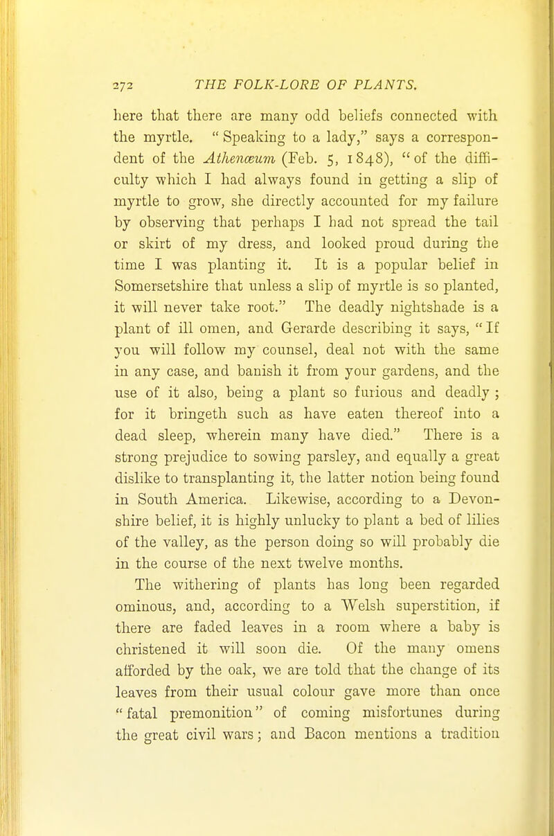 here that there are many odd beliefs connected with the myrtle.  Speaking to a lady, says a correspon- dent of the Athenceum (Feb. 5, 1848), of the diffi- culty which I had always found in getting a slip of myrtle to grow, she directly accounted for my failure by observing that perhaps I had not spread the tail or skirt of my dress, and looked proud during the time I was planting it. It is a popular belief in Somersetshire that unless a slip of myrtle is so planted, it will never take root. The deadly nightshade is a plant of ill omen, and Gerarde describing it says, If you will follow my counsel, deal not with the same in any case, and banish it from your gardens, and the use of it also, being a plant so furious and deadly ; for it bringeth such as have eaten thereof into a dead sleep, wherein many have died. There is a strong prejudice to sowing parsley, and equally a great dislike to transplanting it, the latter notion being found in South America. Likewise, according to a Devon- shire belief, it is highly unlucky to plant a bed of lilies of the valley, as the person doing so will probably die in the course of the next twelve months. The withering of plants has long been regarded ominous, and, according to a Welsh superstition, if there are faded leaves in a room where a baby is christened it will soon die. Of the many omens afibrded by the oak, we are told that the change of its leaves from their usual colour gave more than once  fatal premonition of coming misfortunes during the great civil wars; and Bacon mentions a tradition